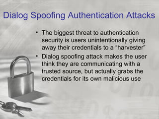 Dialog Spoofing Authentication Attacks
        • The biggest threat to authentication
          security is users unintentionally giving
          away their credentials to a “harvester”
        • Dialog spoofing attack makes the user
          think they are communicating with a
          trusted source, but actually grabs the
          credentials for its own malicious use
 