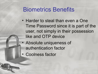 Biometrics Benefits
• Harder to steal than even a One
  Time Password since it is part of the
  user, not simply in their possession
  like and OTP device
• Absolute uniqueness of
  authentication factor
• Coolness factor
 
