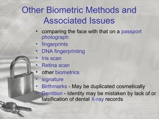 Other Biometric Methods and
     Associated Issues
   • comparing the face with that on a passport
     photograph
   • fingerprints
   • DNA fingerprinting
   • Iris scan
   • Retina scan
   • other biometrics
   • signature
   • Birthmarks - May be duplicated cosmetically
   • Dentition - Identity may be mistaken by lack of or
     falsification of dental X-ray records
 