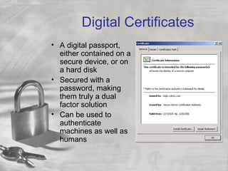 Digital Certificates
• A digital passport,
  either contained on a
  secure device, or on
  a hard disk
• Secured with a
  password, making
  them truly a dual
  factor solution
• Can be used to
  authenticate
  machines as well as
  humans
 
