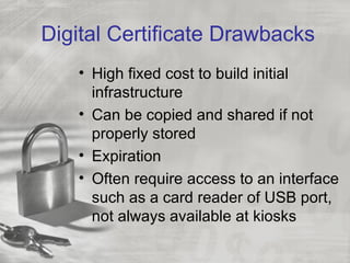 Digital Certificate Drawbacks
   • High fixed cost to build initial
     infrastructure
   • Can be copied and shared if not
     properly stored
   • Expiration
   • Often require access to an interface
     such as a card reader of USB port,
     not always available at kiosks
 