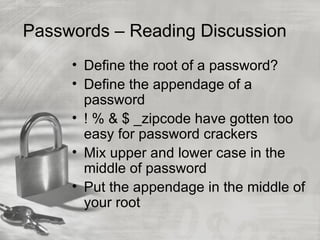 Passwords – Reading Discussion
     • Define the root of a password?
     • Define the appendage of a
       password
     • ! % & $ _zipcode have gotten too
       easy for password crackers
     • Mix upper and lower case in the
       middle of password
     • Put the appendage in the middle of
       your root
 