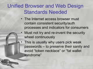 Unified Browser and Web Design
       Standards Needed
     • The Internet access browser must
       contain consistent security/auth
       processes and indicators for consumers
     • Must not try and re-invent the security
       wheel continuously
     • This is usually why users pick weak
       passwords – to preserve their sanity and
       avoid “token necklace” or “fat wallet
       syndrome”
 