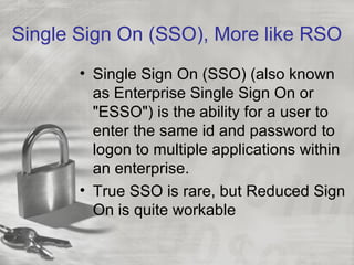 Single Sign On (SSO), More like RSO
       • Single Sign On (SSO) (also known
         as Enterprise Single Sign On or
         "ESSO") is the ability for a user to
         enter the same id and password to
         logon to multiple applications within
         an enterprise.
       • True SSO is rare, but Reduced Sign
         On is quite workable
 
