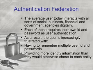 Authentication Federation
  • The average user today interacts with all
    sorts of social, business, financial and
    government agencies digitally.
  • Each of these requires their own id and
    password as user authentication.
  • As a result, the user is increasingly
    frustrated with:
  • Having to remember multiple user id and
    passwords
  • Providing more identity information than
    they would otherwise chose to each entity
 