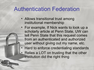 Authentication Federation
  • Allows transitional trust among
    institutional membership
  • For example, If Nick wants to look up a
    scholarly article at Penn State, UW can
    tell Penn State that this request comes
    from an authenticated and authorized
    user without giving out my name, etc.
  • Hard to enforce credentialing standards
  • Relies a LOT on trusting that the other
    institution did the right thing
 