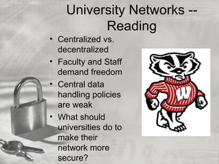 University Networks --
          Reading
• Centralized vs.
  decentralized
• Faculty and Staff
  demand freedom
• Central data
  handling policies
  are weak
• What should
  universities do to
  make their
  network more
  secure?
 