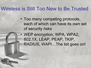 Wireless is Still Too New to Be Trusted
        • Too many competing protocols,
          each of which can have its own set
          of security risks
        • WEP encryption, WPA, WPA2,
          802.1X, LEAP, PEAP, TKIP,
          RADIUS, WAPI…The list goes on!
 