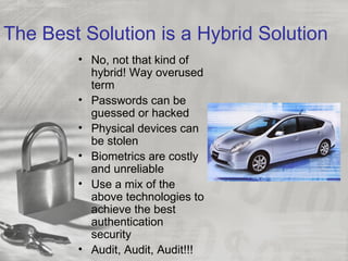 The Best Solution is a Hybrid Solution
        • No, not that kind of
          hybrid! Way overused
          term
        • Passwords can be
          guessed or hacked
        • Physical devices can
          be stolen
        • Biometrics are costly
          and unreliable
        • Use a mix of the
          above technologies to
          achieve the best
          authentication
          security
        • Audit, Audit, Audit!!!
 