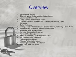 Overview
•   Authentication defined
•   Different types of electronic authentication factors
•   Username and Password
•   Dialog Spoofing Authentication Attacks
•   One Time Password devices (OTP), how they work and don’t work
•   Biometrics
•   Digital Certificates
•   Existing devices which can be used for authentication, Blackberry, Mobile Phone
•   Shared Secret/Ticket based authentication systems
•   Knowledge Based Authenticaition
•   The Initial Credentialing Challenge
•   Review of Key Concepts
•   Who is to Blame For This Authentication Mess?
•   SSO Authentication, the realities
•   Federated Authentication
•   Wireless Authentication issues
•   Remaining Issues With Authentication
•   What Does the Future Hold?
 