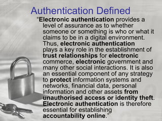 Authentication Defined
 “Electronic authentication provides a
   level of assurance as to whether
   someone or something is who or what it
   claims to be in a digital environment.
   Thus, electronic authentication
   plays a key role in the establishment of
   trust relationships for electronic
   commerce, electronic government and
   many other social interactions. It is also
   an essential component of any strategy
   to protect information systems and
   networks, financial data, personal
   information and other assets from
   unauthorised access or identity theft.
   Electronic authentication is therefore
   essential for establishing
   accountability online.”
 