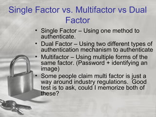 Single Factor vs. Multifactor vs Dual
               Factor
       • Single Factor – Using one method to
         authenticate.
       • Dual Factor – Using two different types of
         authentication mechanism to authenticate
       • Multifactor – Using multiple forms of the
         same factor. (Password + identifying an
         image)
       • Some people claim multi factor is just a
         way around industry regulations. Good
         test is to ask, could I memorize both of
         these?
 