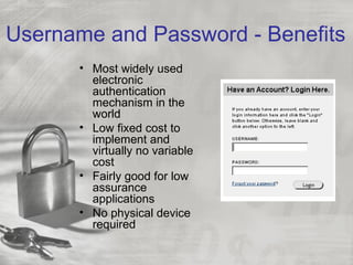Username and Password - Benefits
      • Most widely used
        electronic
        authentication
        mechanism in the
        world
      • Low fixed cost to
        implement and
        virtually no variable
        cost
      • Fairly good for low
        assurance
        applications
      • No physical device
        required
 