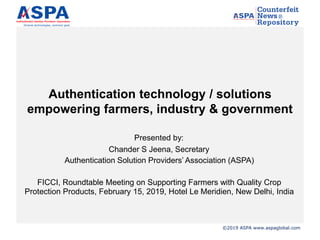 ©2019 ASPA www.aspaglobal.com
Authentication technology / solutions
empowering farmers, industry & government
Presented by:
Chander S Jeena, Secretary
Authentication Solution Providers’ Association (ASPA)
FICCI, Roundtable Meeting on Supporting Farmers with Quality Crop
Protection Products, February 15, 2019, Hotel Le Meridien, New Delhi, India
 