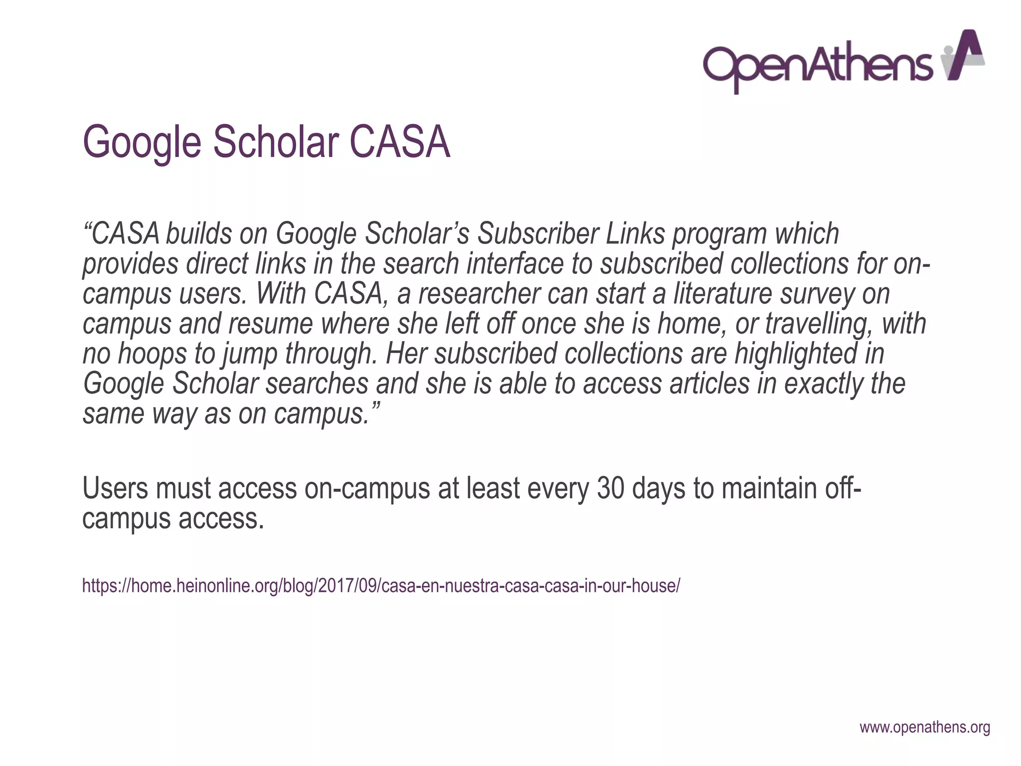 www.openathens.org
Google Scholar CASA
“CASA builds on Google Scholar’s Subscriber Links program which
provides direct links in the search interface to subscribed collections for on-
campus users. With CASA, a researcher can start a literature survey on
campus and resume where she left off once she is home, or travelling, with
no hoops to jump through. Her subscribed collections are highlighted in
Google Scholar searches and she is able to access articles in exactly the
same way as on campus.”
Users must access on-campus at least every 30 days to maintain off-
campus access.
https://home.heinonline.org/blog/2017/09/casa-en-nuestra-casa-casa-in-our-house/
 