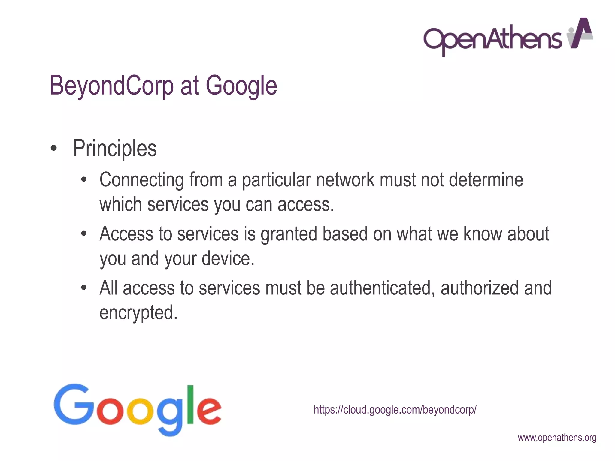 www.openathens.org
BeyondCorp at Google
• Principles
• Connecting from a particular network must not determine
which services you can access.
• Access to services is granted based on what we know about
you and your device.
• All access to services must be authenticated, authorized and
encrypted.
https://cloud.google.com/beyondcorp/
 