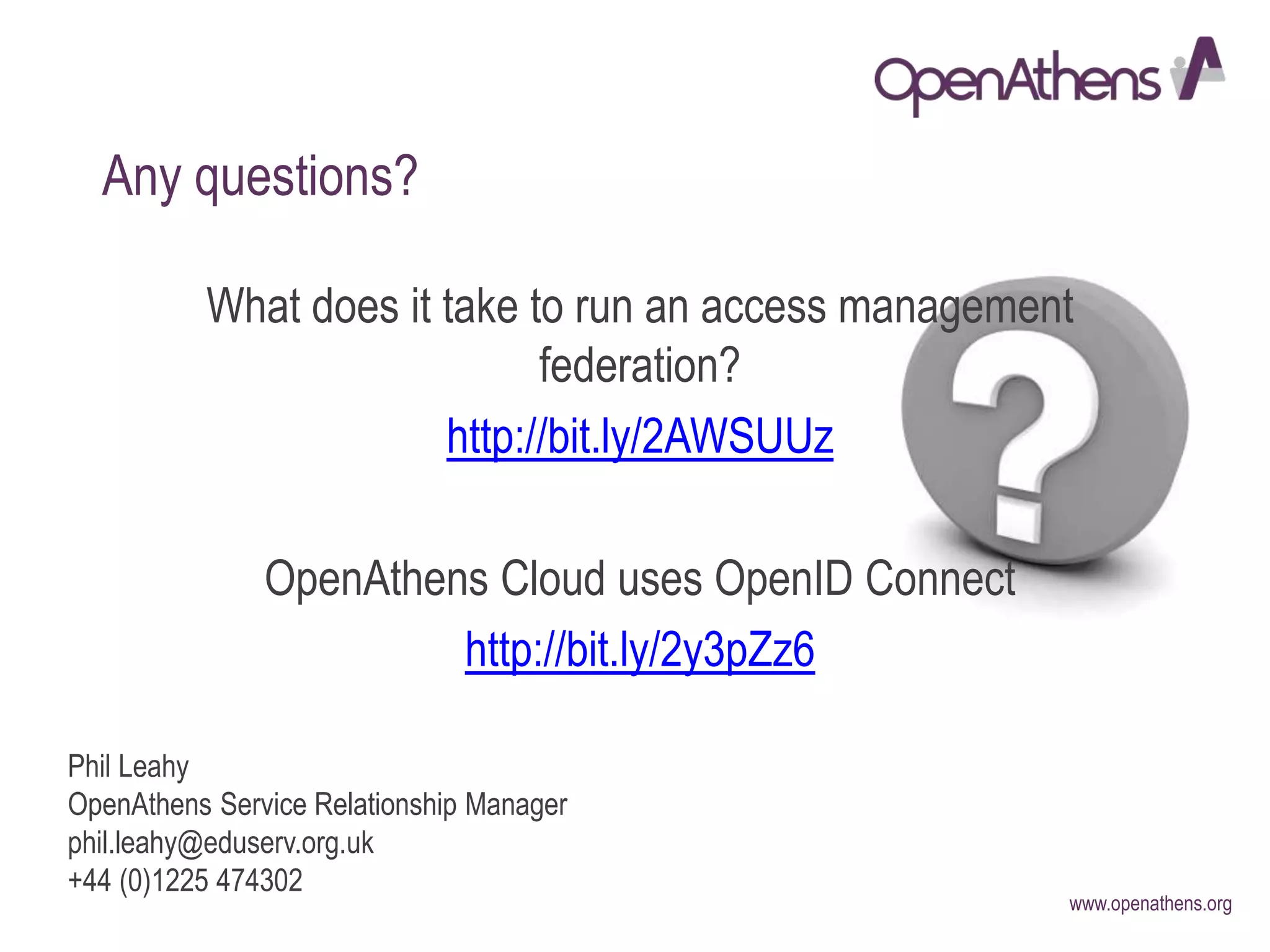 www.openathens.org
Phil Leahy
OpenAthens Service Relationship Manager
phil.leahy@eduserv.org.uk
+44 (0)1225 474302
Any questions?
What does it take to run an access management
federation?
http://bit.ly/2AWSUUz
OpenAthens Cloud uses OpenID Connect
http://bit.ly/2y3pZz6
 