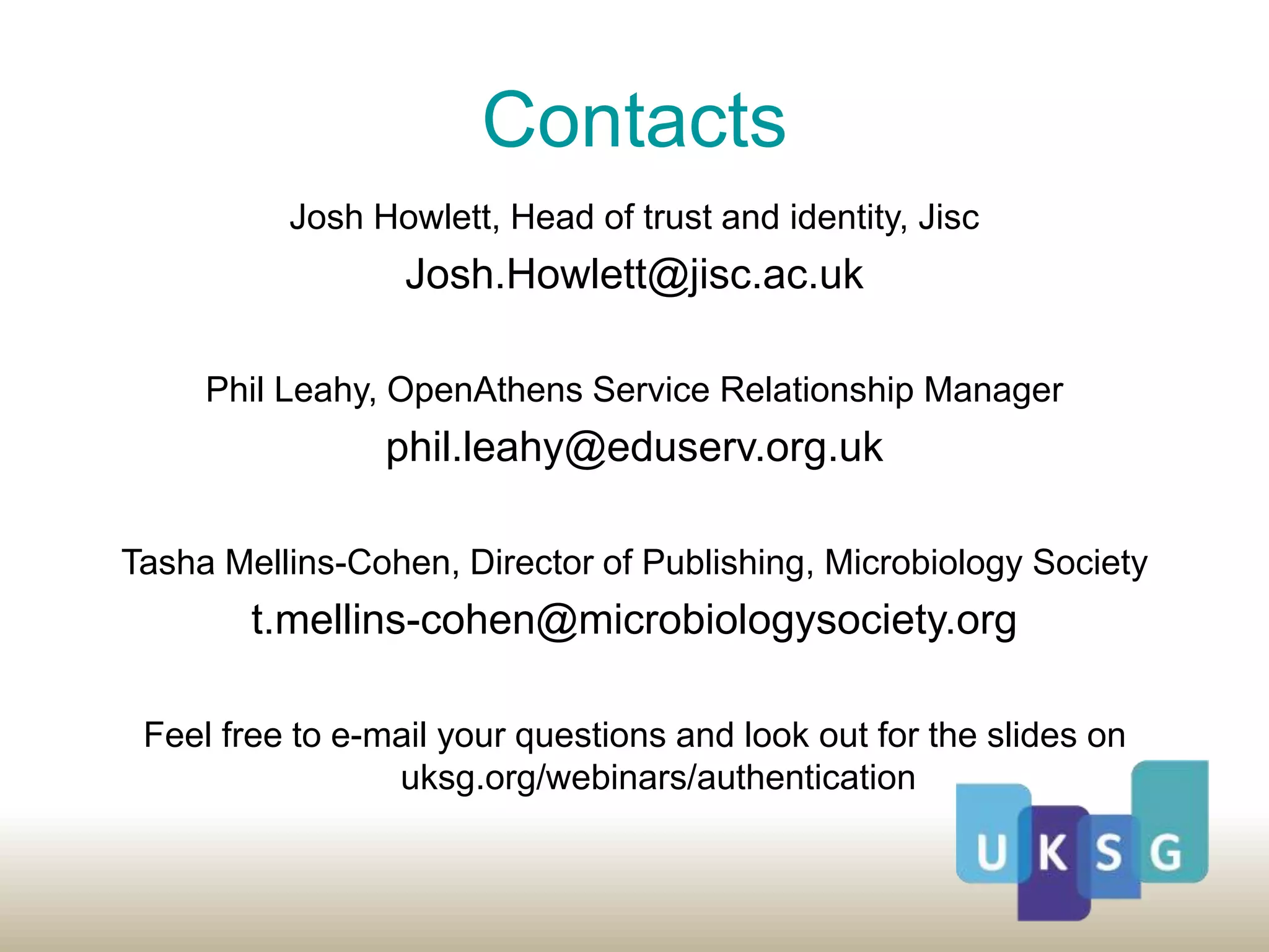 Contacts
Josh Howlett, Head of trust and identity, Jisc
Josh.Howlett@jisc.ac.uk
Phil Leahy, OpenAthens Service Relationship Manager
phil.leahy@eduserv.org.uk
Tasha Mellins-Cohen, Director of Publishing, Microbiology Society
t.mellins-cohen@microbiologysociety.org
Feel free to e-mail your questions and look out for the slides on
uksg.org/webinars/authentication
 