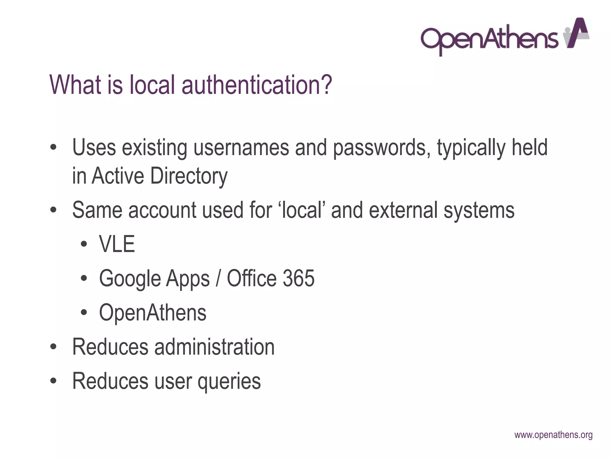 www.openathens.org
What is local authentication?
• Uses existing usernames and passwords, typically held
in Active Directory
• Same account used for ‘local’ and external systems
• VLE
• Google Apps / Office 365
• OpenAthens
• Reduces administration
• Reduces user queries
 