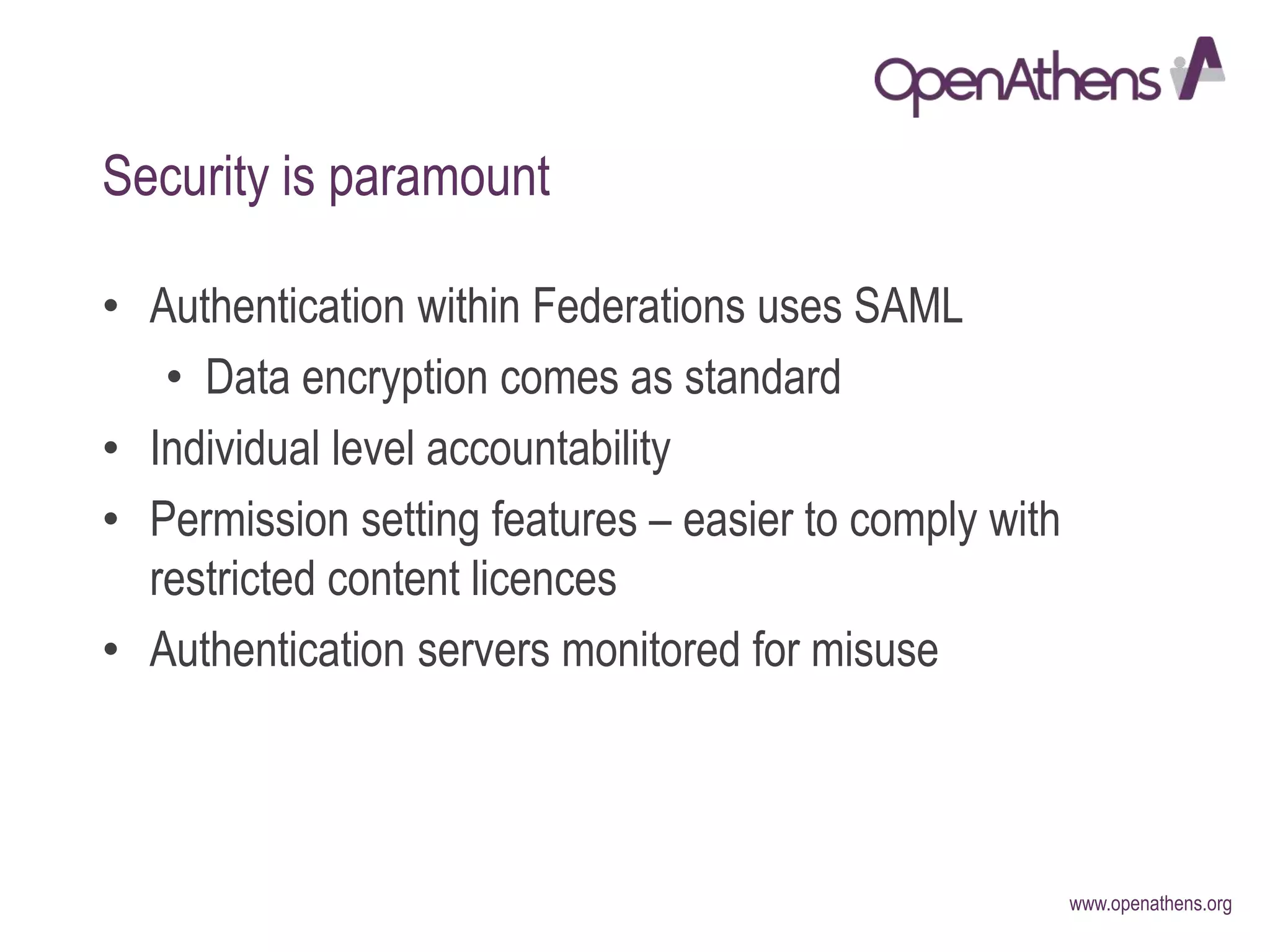 www.openathens.org
Security is paramount
• Authentication within Federations uses SAML
• Data encryption comes as standard
• Individual level accountability
• Permission setting features – easier to comply with
restricted content licences
• Authentication servers monitored for misuse
 