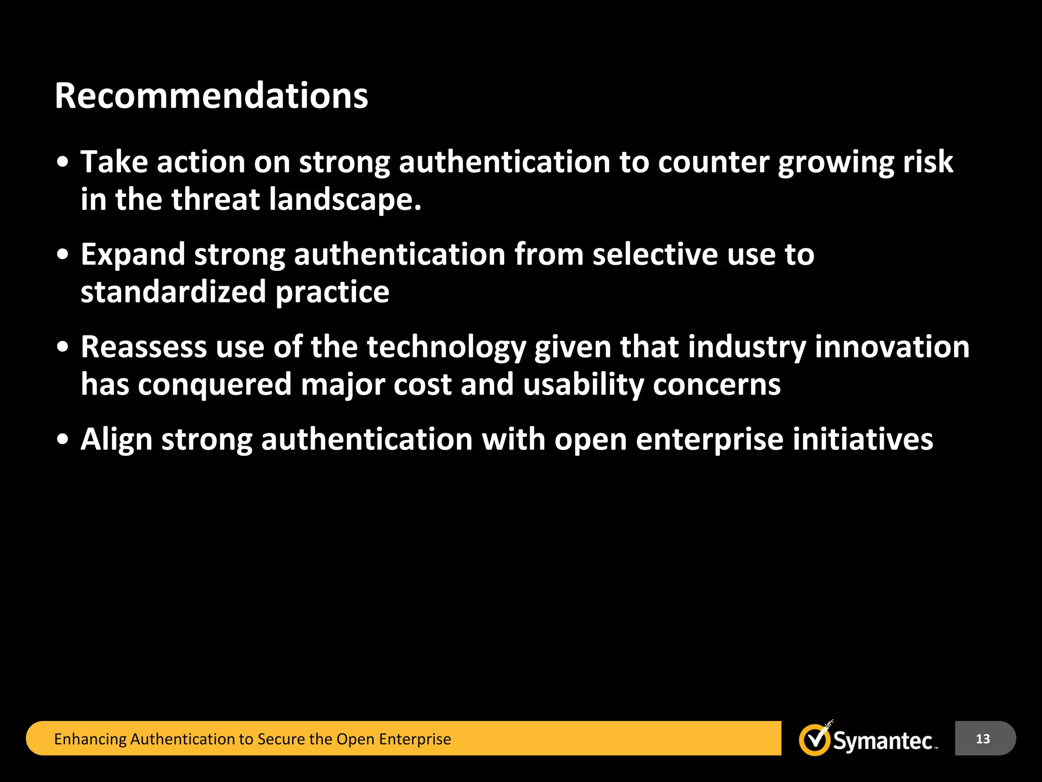 Recommendations
• Take action on strong authentication to counter growing risk
  in the threat landscape.
• Expand strong authentication from selective use to
  standardized practice
• Reassess use of the technology given that industry innovation
  has conquered major cost and usability concerns
• Align strong authentication with open enterprise initiatives




Enhancing Authentication to Secure the Open Enterprise            13
 