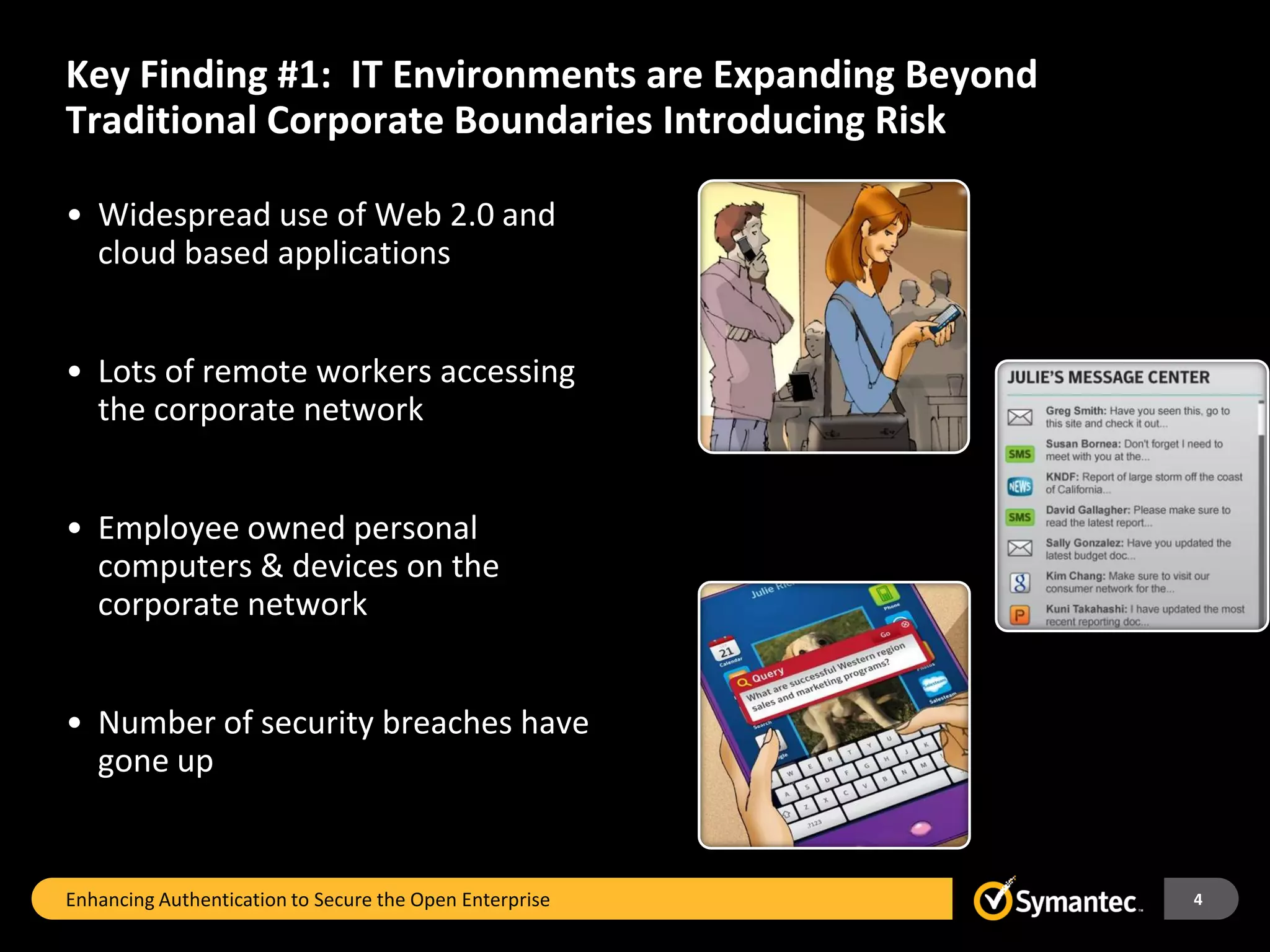 Key Finding #1: IT Environments are Expanding Beyond
Traditional Corporate Boundaries Introducing Risk

• Widespread use of Web 2.0 and
  cloud based applications


• Lots of remote workers accessing
  the corporate network


• Employee owned personal
  computers & devices on the
  corporate network


• Number of security breaches have
  gone up


Enhancing Authentication to Secure the Open Enterprise   4
 