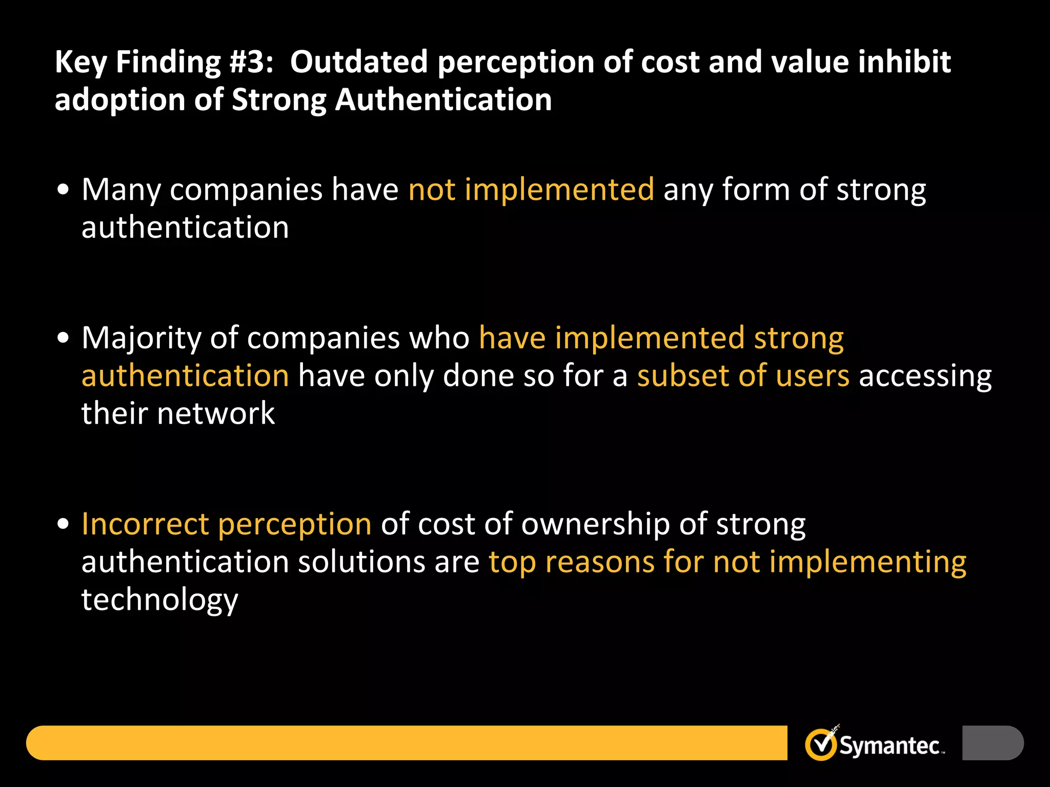 Key Finding #3: Outdated perception of cost and value inhibit
adoption of Strong Authentication

• Many companies have not implemented any form of strong
  authentication


• Majority of companies who have implemented strong
  authentication have only done so for a subset of users accessing
  their network


• Incorrect perception of cost of ownership of strong
  authentication solutions are top reasons for not implementing
  technology
 