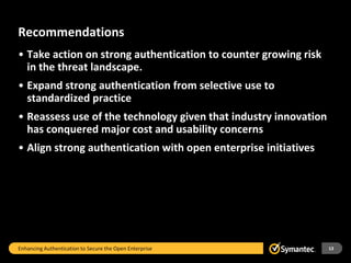 Recommendations
• Take action on strong authentication to counter growing risk
  in the threat landscape.
• Expand strong authentication from selective use to
  standardized practice
• Reassess use of the technology given that industry innovation
  has conquered major cost and usability concerns
• Align strong authentication with open enterprise initiatives




Enhancing Authentication to Secure the Open Enterprise            13
 
