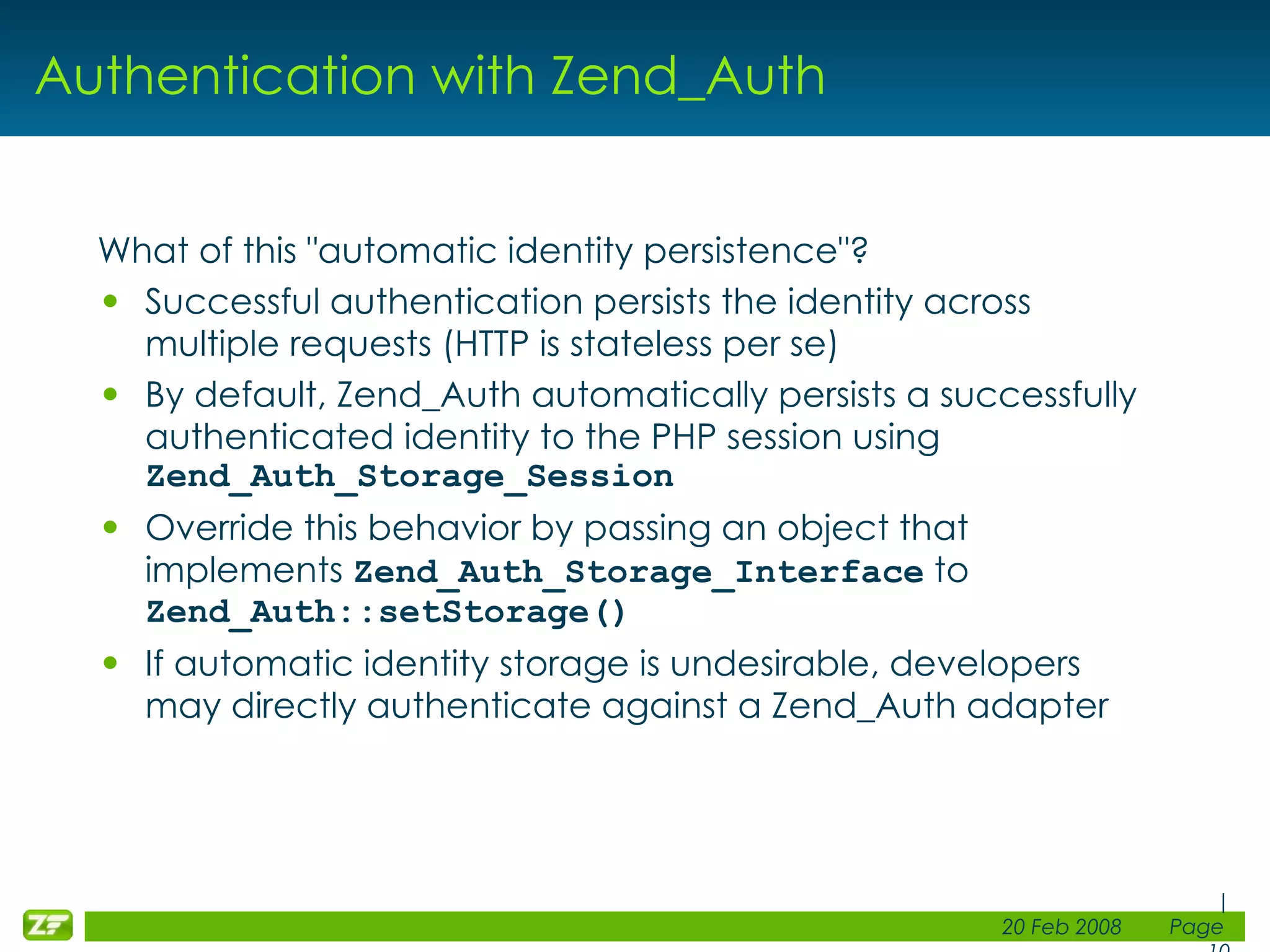 Authentication with Zend_Auth What of this &quot;automatic identity persistence&quot;? Successful authentication persists the identity across multiple requests (HTTP is stateless per se) By default, Zend_Auth automatically persists a successfully authenticated identity to the PHP session using Zend_Auth_Storage_Session Override this behavior by passing an object that implements Zend_Auth_Storage_Interface to Zend_Auth::setStorage() If automatic identity storage is undesirable, developers may directly authenticate against a Zend_Auth adapter 
