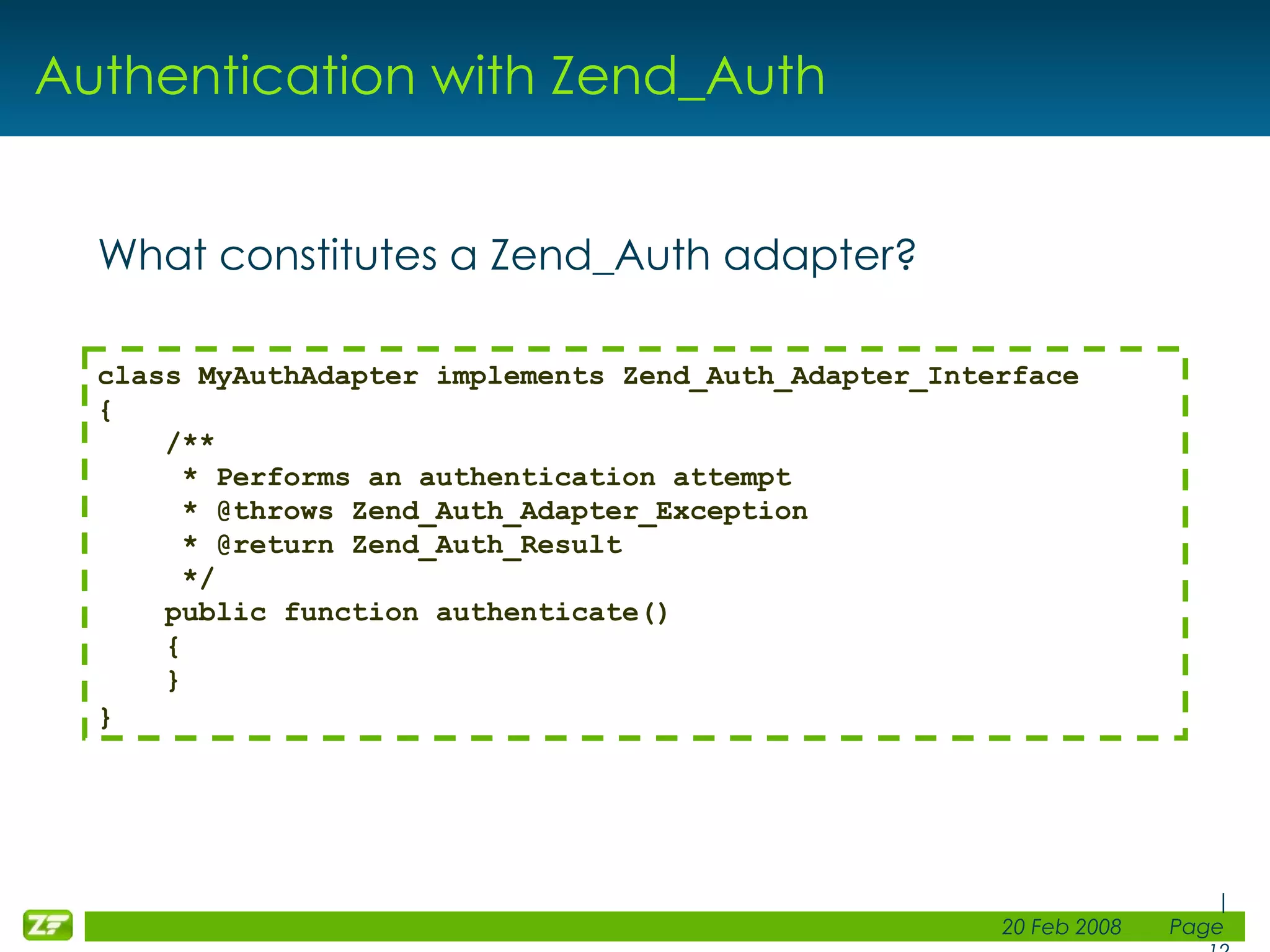 Authentication with Zend_Auth What constitutes a Zend_Auth adapter? class MyAuthAdapter implements Zend_Auth_Adapter_Interface { /** * Performs an authentication attempt     * @throws Zend_Auth_Adapter_Exception     * @return Zend_Auth_Result     */ public function authenticate()     {     } } 