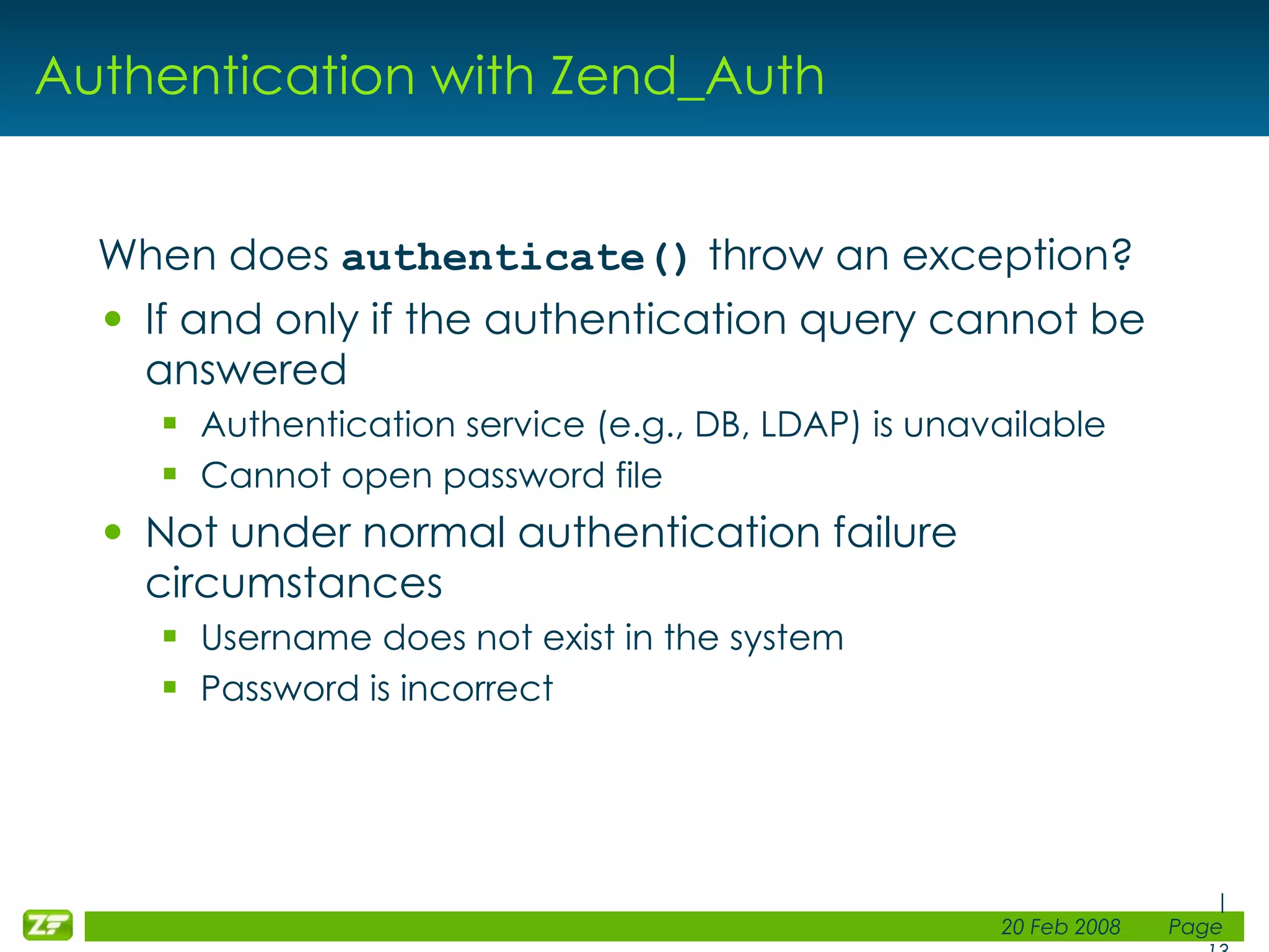 Authentication with Zend_Auth When does authenticate() throw an exception? If and only if the authentication query cannot be answered Authentication service (e.g., DB, LDAP) is unavailable Cannot open password file Not under normal authentication failure circumstances Username does not exist in the system Password is incorrect 