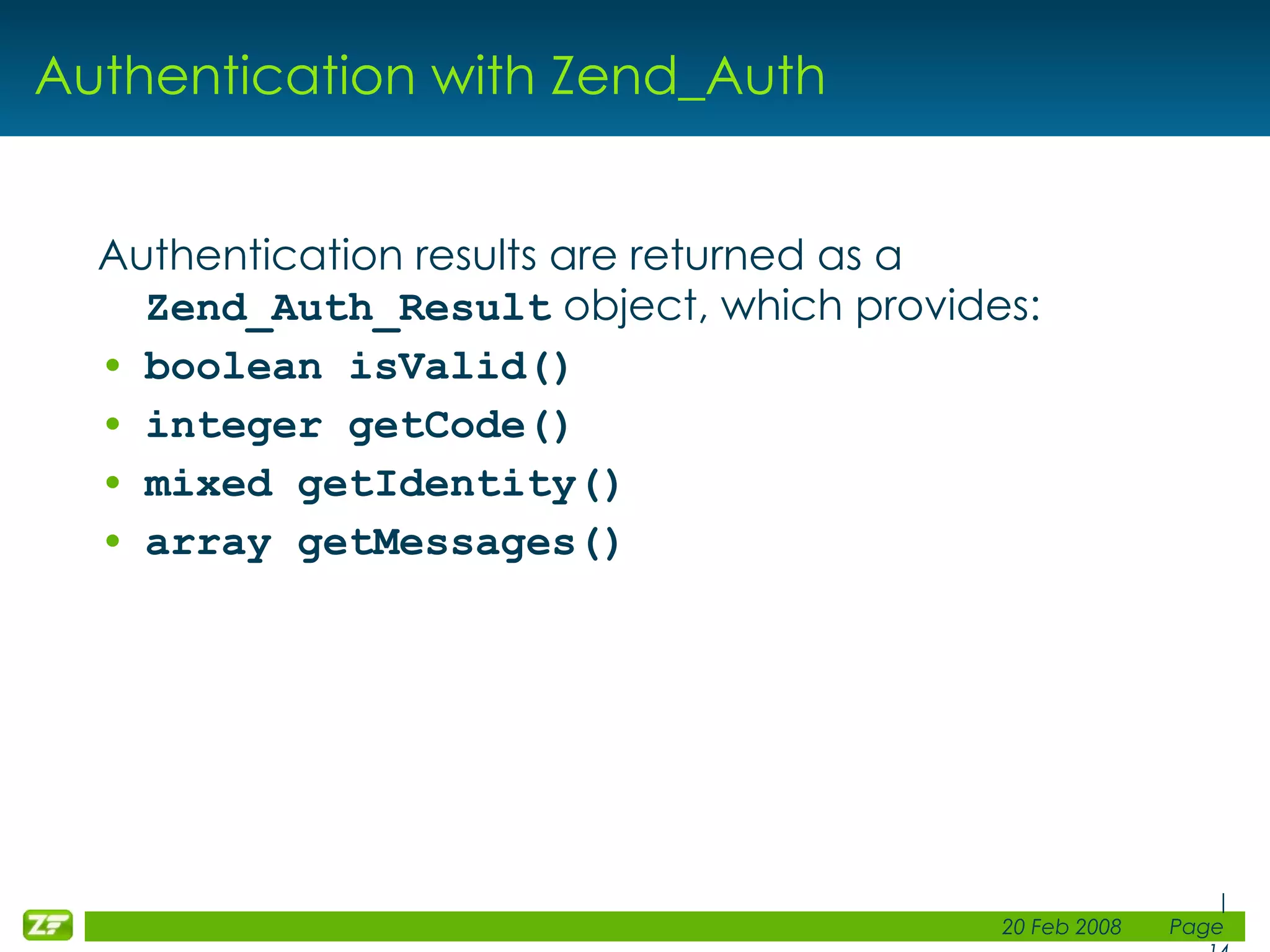 Authentication with Zend_Auth Authentication results are returned as a Zend_Auth_Result object, which provides: boolean isValid() integer getCode() mixed getIdentity() array getMessages() 