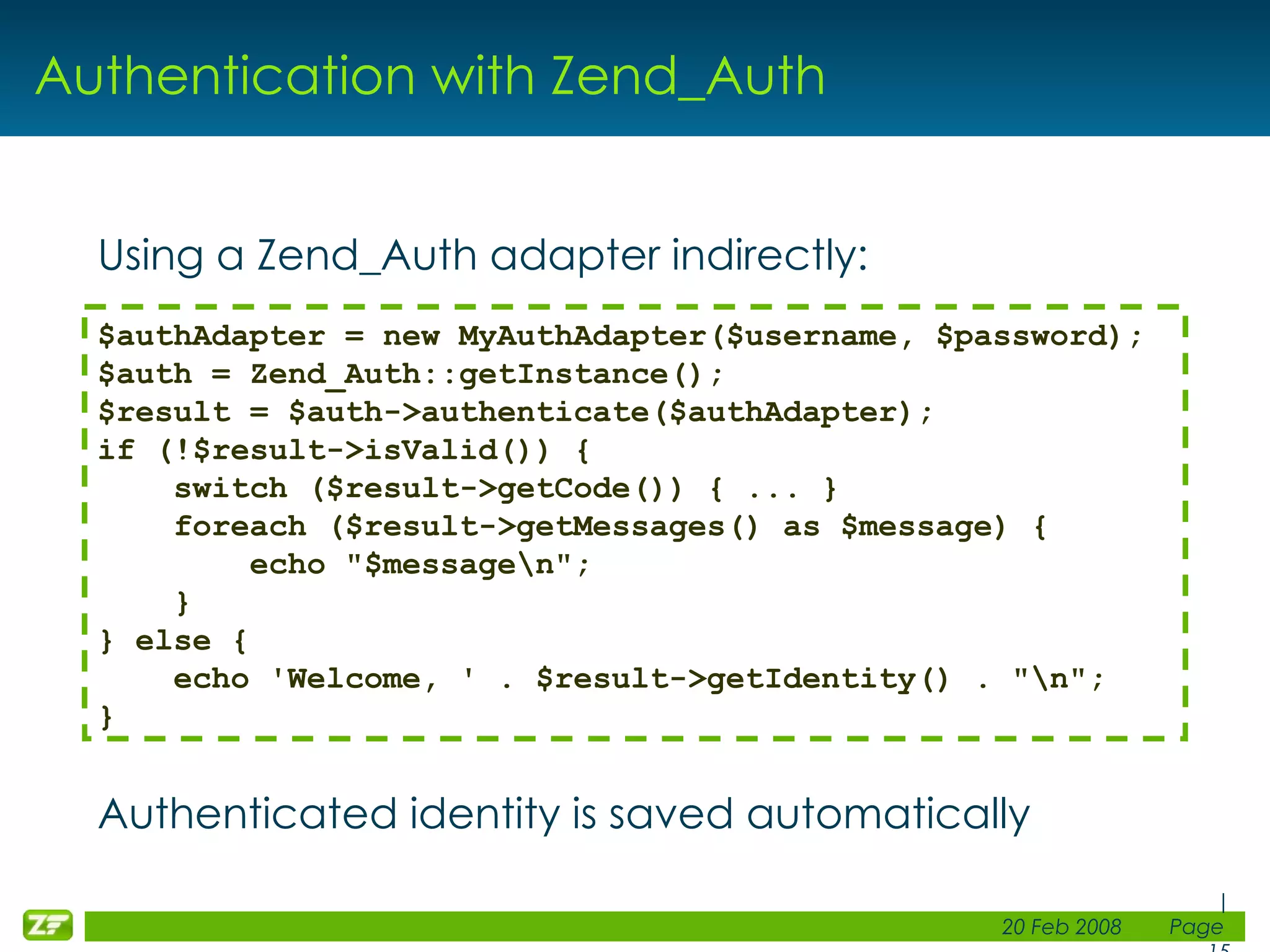 Authentication with Zend_Auth Using a Zend_Auth adapter indirectly: Authenticated identity is saved automatically $authAdapter = new MyAuthAdapter($username, $password); $auth = Zend_Auth::getInstance(); $result = $auth->authenticate($authAdapter); if (!$result->isValid()) { switch ($result->getCode()) { ... }      foreach ($result->getMessages() as $message) {         echo &quot;$message\n&quot;;     } } else { echo 'Welcome, ' . $result->getIdentity() . &quot;\n&quot;; } 