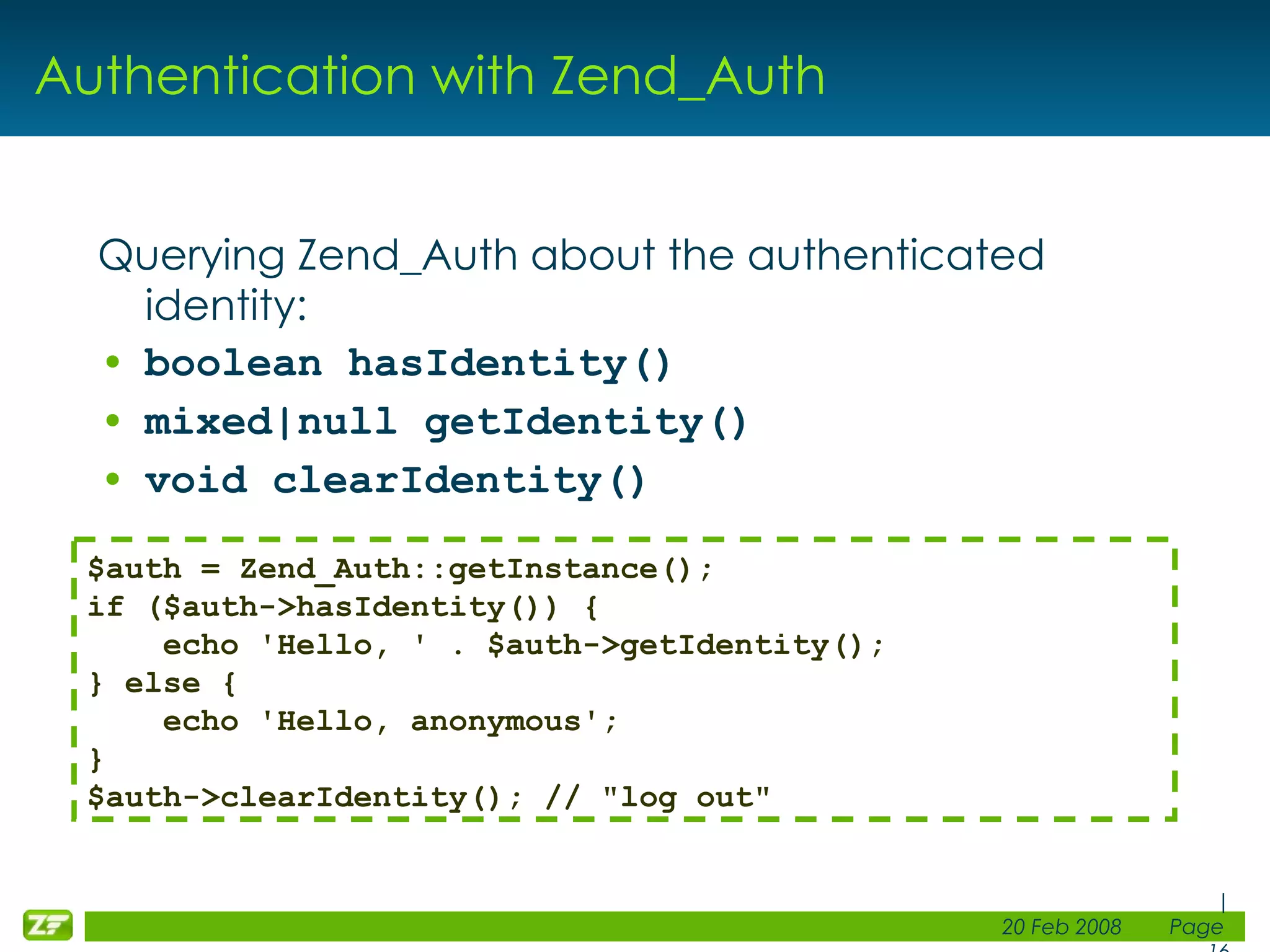 Authentication with Zend_Auth Querying Zend_Auth about the authenticated identity: boolean hasIdentity() mixed|null getIdentity() void clearIdentity() $auth = Zend_Auth::getInstance(); if ($auth->hasIdentity()) { echo 'Hello, ' . $auth->getIdentity(); } else { echo 'Hello, anonymous'; } $auth->clearIdentity(); // &quot;log out&quot; 