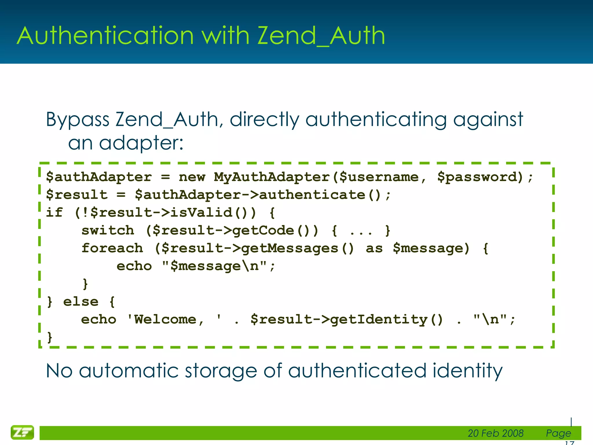 Authentication with Zend_Auth Bypass Zend_Auth, directly authenticating against an adapter: No automatic storage of authenticated identity $authAdapter = new MyAuthAdapter($username, $password); $result = $authAdapter->authenticate(); if (!$result->isValid()) { switch ($result->getCode()) { ... }     foreach ($result->getMessages() as $message) {         echo &quot;$message\n&quot;;     } } else { echo 'Welcome, ' . $result->getIdentity() . &quot;\n&quot;; } 
