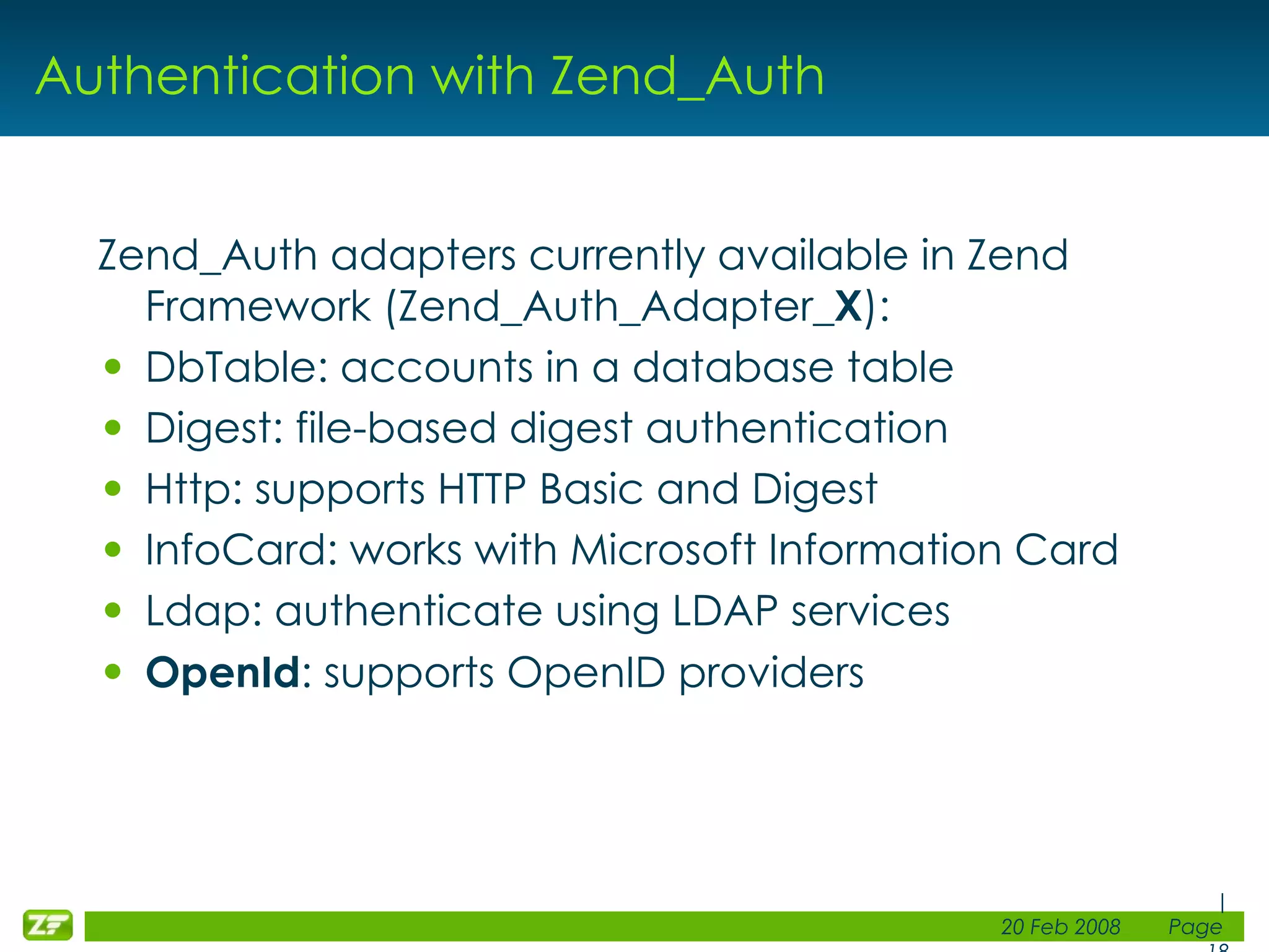 Authentication with Zend_Auth Zend_Auth adapters currently available in Zend Framework (Zend_Auth_Adapter_ X ): DbTable: accounts in a database table Digest: file-based digest authentication Http: supports HTTP Basic and Digest InfoCard: works with Microsoft Information Card Ldap: authenticate using LDAP services OpenId : supports OpenID providers 