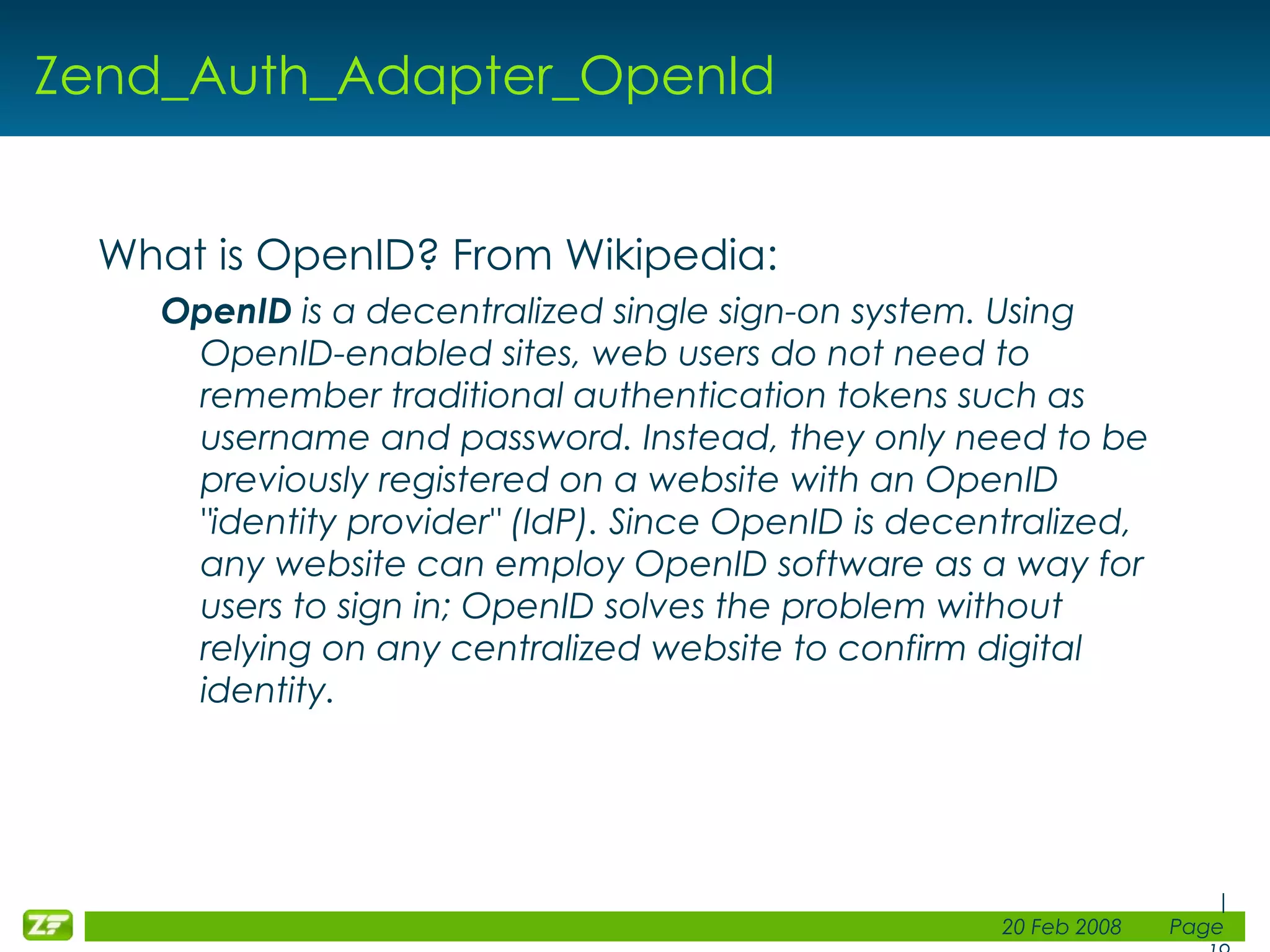 Zend_Auth_Adapter_OpenId What is OpenID? From Wikipedia: OpenID is a decentralized single sign-on system. Using OpenID-enabled sites, web users do not need to remember traditional authentication tokens such as username and password. Instead, they only need to be previously registered on a website with an OpenID &quot;identity provider&quot; (IdP). Since OpenID is decentralized, any website can employ OpenID software as a way for users to sign in; OpenID solves the problem without relying on any centralized website to confirm digital identity. 