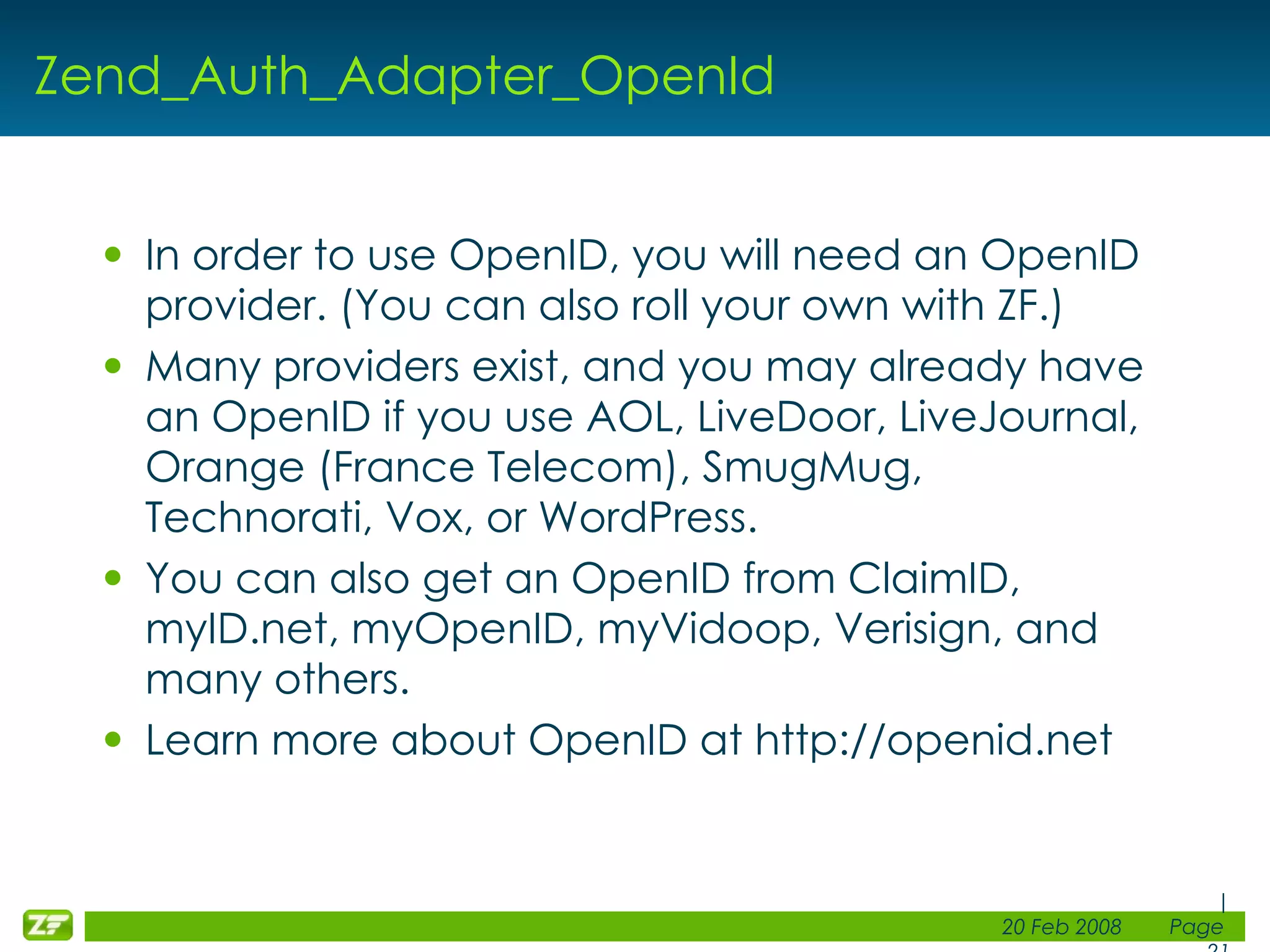 Zend_Auth_Adapter_OpenId In order to use OpenID, you will need an OpenID provider. (You can also roll your own with ZF.) Many providers exist, and you may already have an OpenID if you use AOL, LiveDoor, LiveJournal, Orange (France Telecom), SmugMug, Technorati, Vox, or WordPress. You can also get an OpenID from ClaimID, myID.net, myOpenID, myVidoop, Verisign, and many others. Learn more about OpenID at http://openid.net 