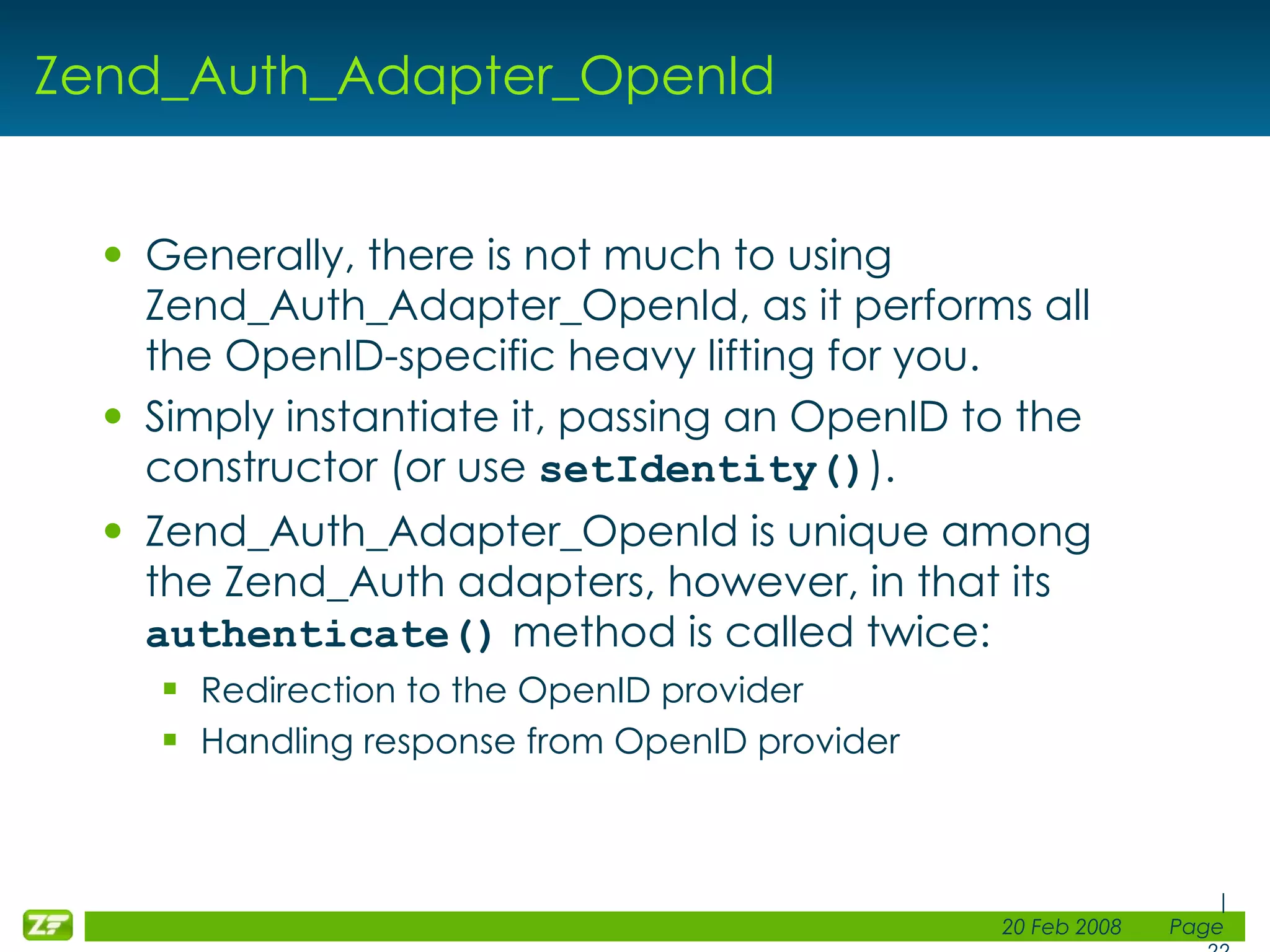 Zend_Auth_Adapter_OpenId Generally, there is not much to using Zend_Auth_Adapter_OpenId, as it performs all the OpenID-specific heavy lifting for you. Simply instantiate it, passing an OpenID to the constructor (or use setIdentity() ). Zend_Auth_Adapter_OpenId is unique among the Zend_Auth adapters, however, in that its authenticate() method is called twice: Redirection to the OpenID provider Handling response from OpenID provider 