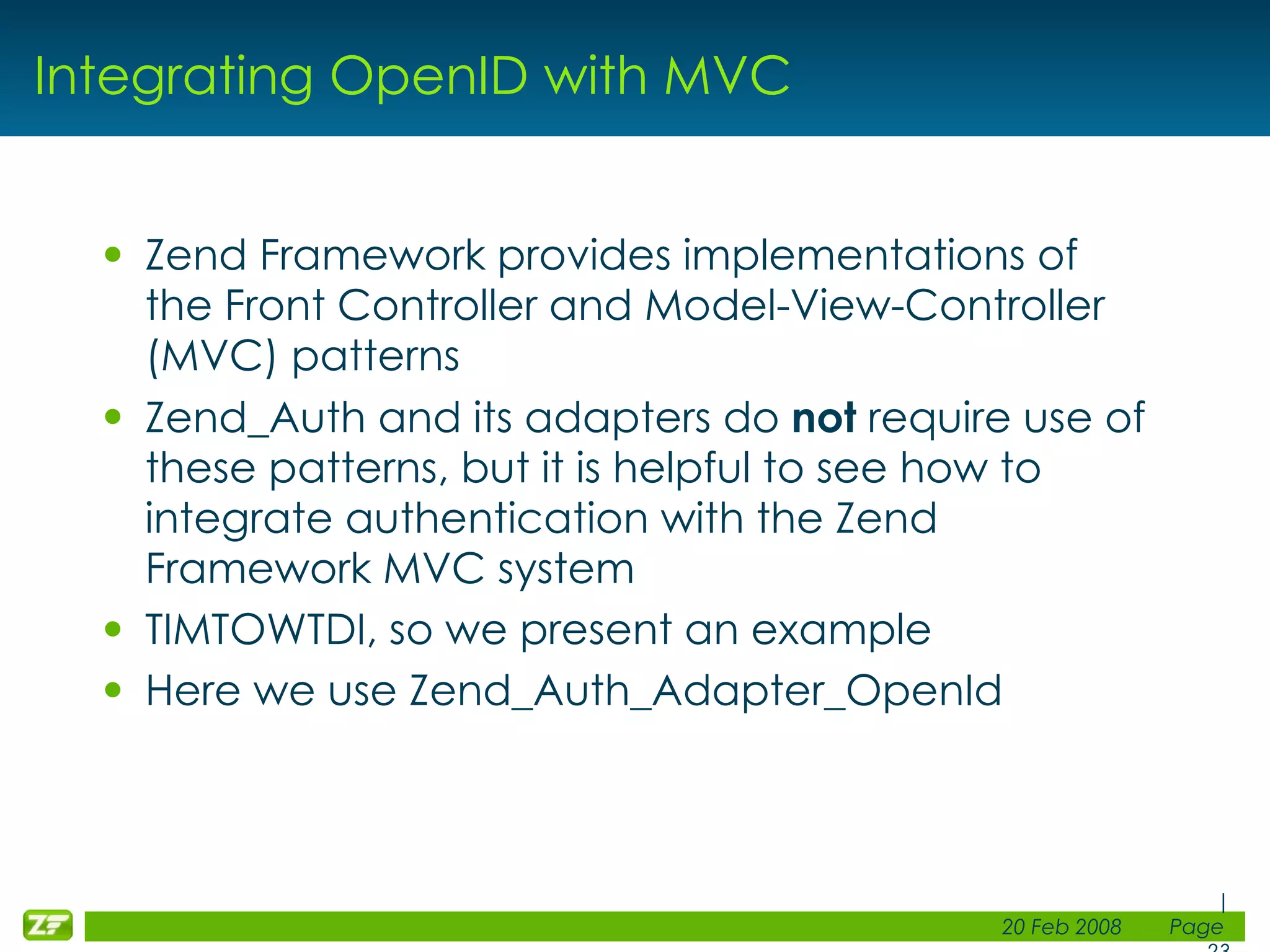 Integrating OpenID with MVC Zend Framework provides implementations of the Front Controller and Model-View-Controller (MVC) patterns Zend_Auth and its adapters do not require use of these patterns, but it is helpful to see how to integrate authentication with the Zend Framework MVC system TIMTOWTDI, so we present an example Here we use Zend_Auth_Adapter_OpenId 