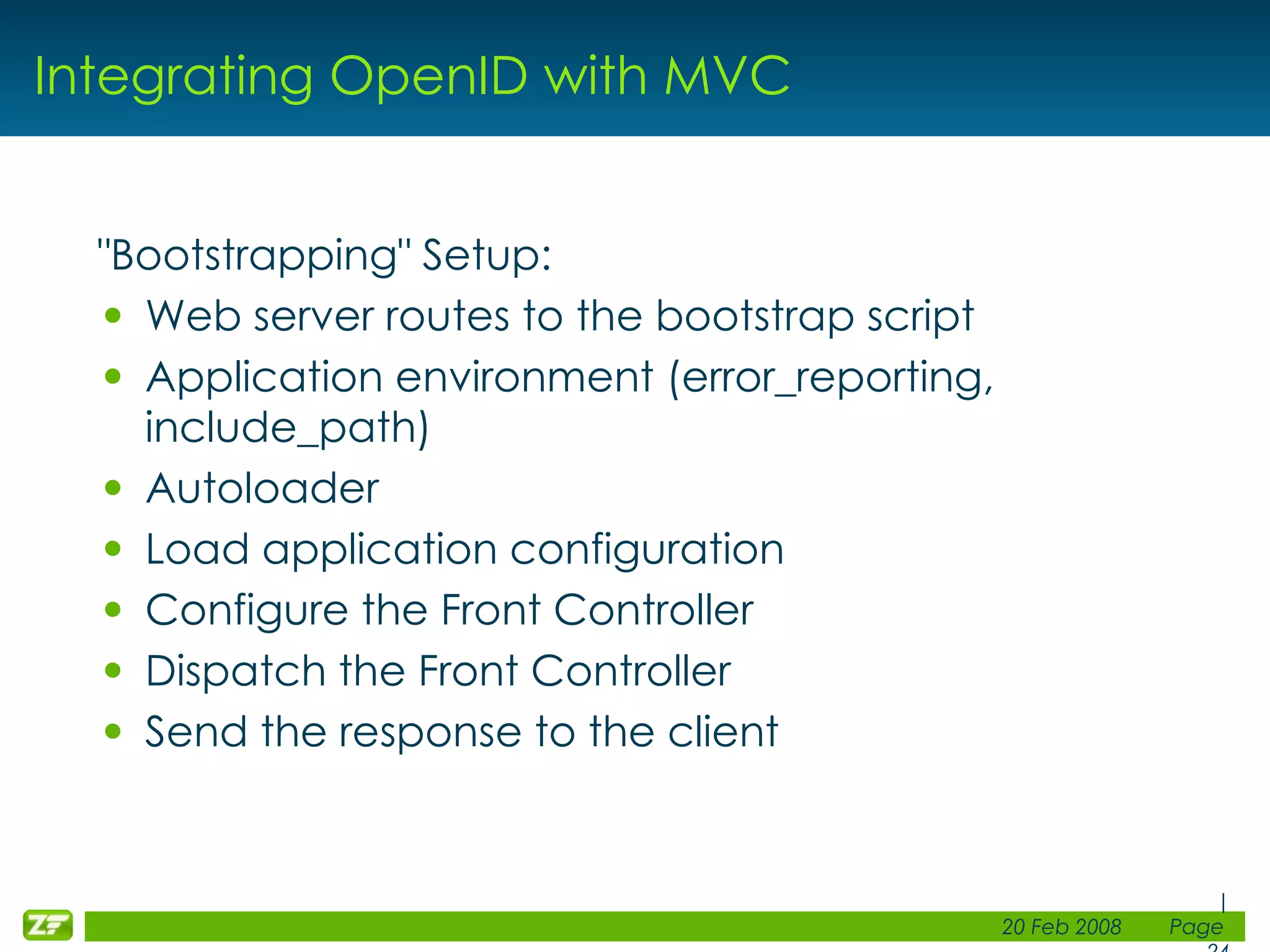 Integrating OpenID with MVC &quot;Bootstrapping&quot; Setup: Web server routes to the bootstrap script Application environment (error_reporting, include_path) Autoloader Load application configuration Configure the Front Controller Dispatch the Front Controller Send the response to the client 