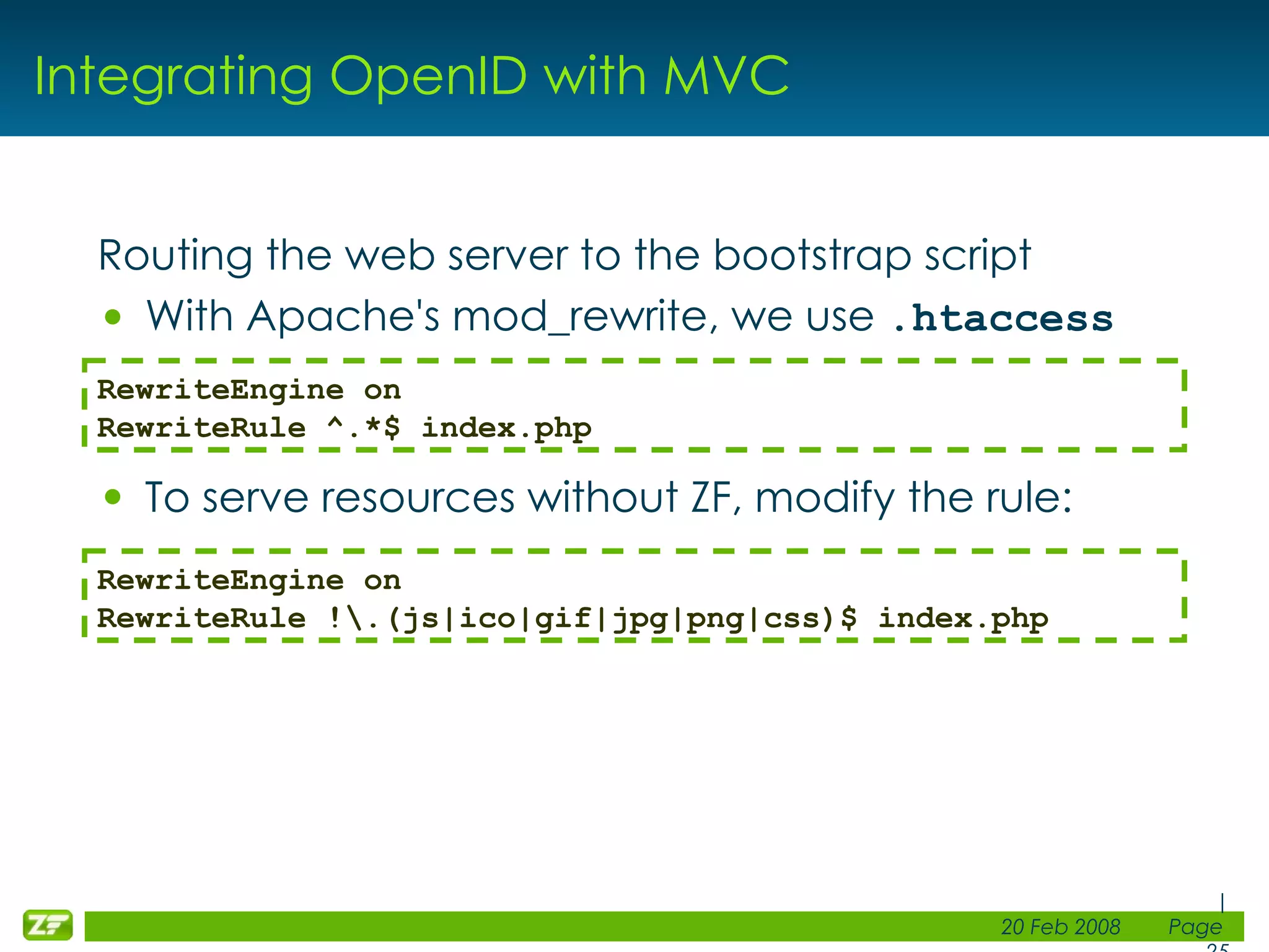 Integrating OpenID with MVC Routing the web server to the bootstrap script With Apache's mod_rewrite, we use .htaccess To serve resources without ZF, modify the rule: RewriteEngine on RewriteRule ^.*$ index.php RewriteEngine on RewriteRule !\.(js|ico|gif|jpg|png|css)$ index.php 