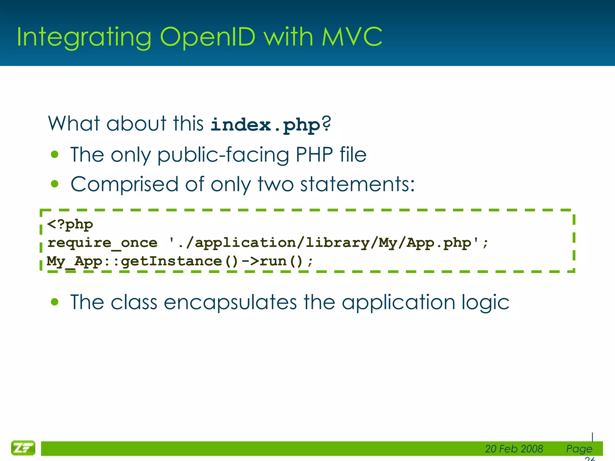 Integrating OpenID with MVC What about this index.php ? The only public-facing PHP file Comprised of only two statements: The class encapsulates the application logic <?php require_once './application/library/My/App.php'; My_App::getInstance()->run(); 