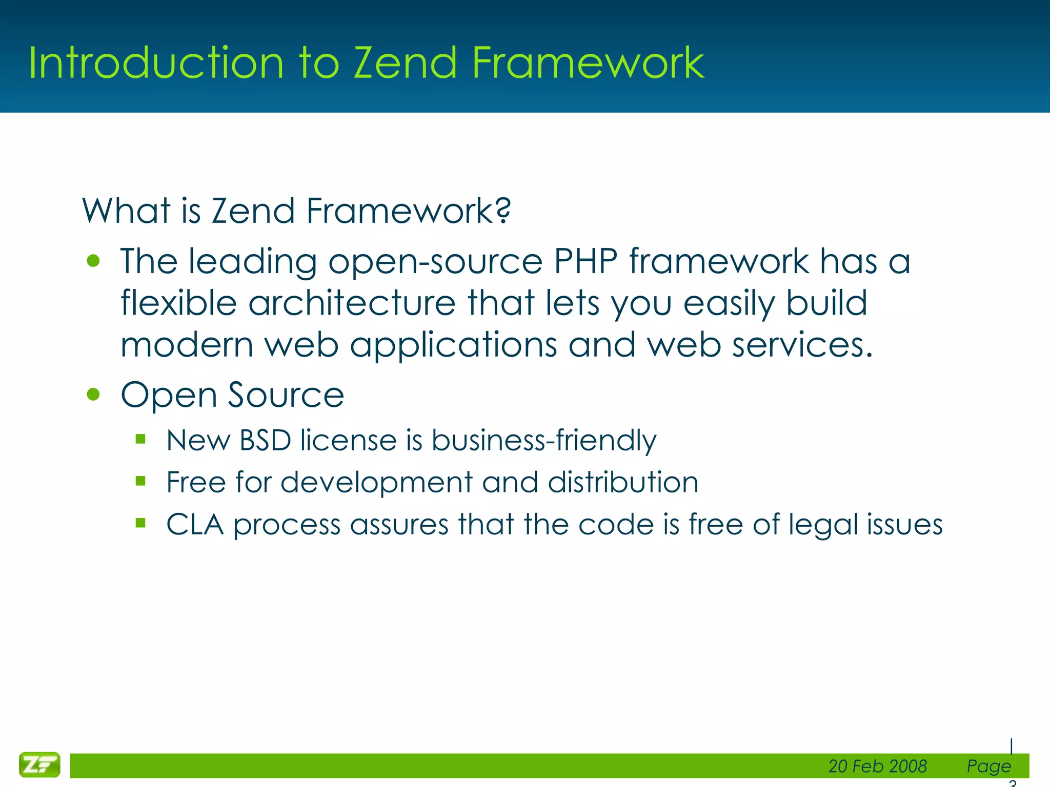 Introduction to Zend Framework What is Zend Framework? The leading open-source PHP framework has a flexible architecture that lets you easily build modern web applications and web services. Open Source New BSD license is business-friendly Free for development and distribution CLA process assures that the code is free of legal issues 