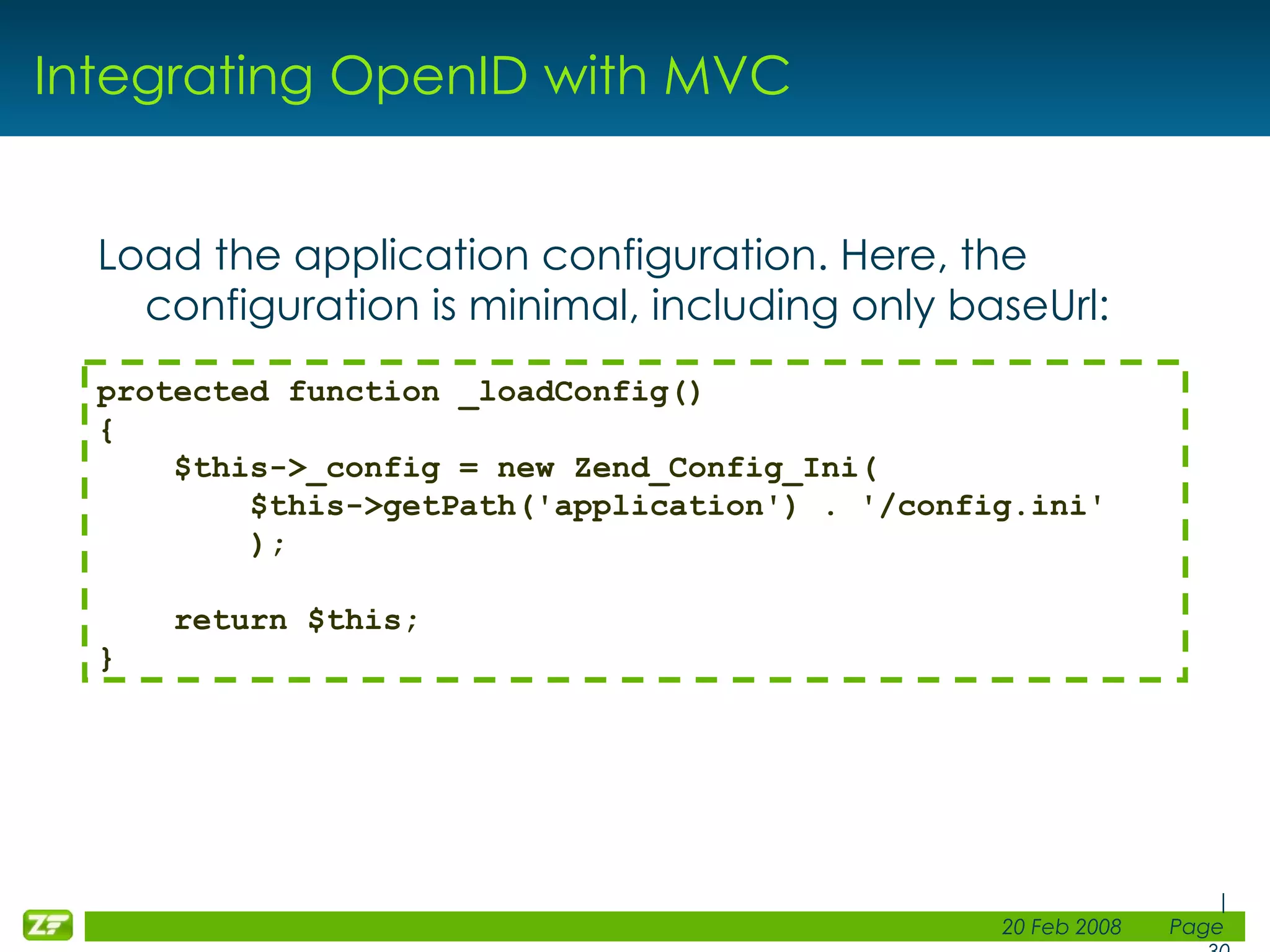 Integrating OpenID with MVC Load the application configuration. Here, the configuration is minimal, including only baseUrl: protected function _loadConfig() { $this->_config = new Zend_Config_Ini( $this->getPath('application') . '/config.ini' ); return $this; } 