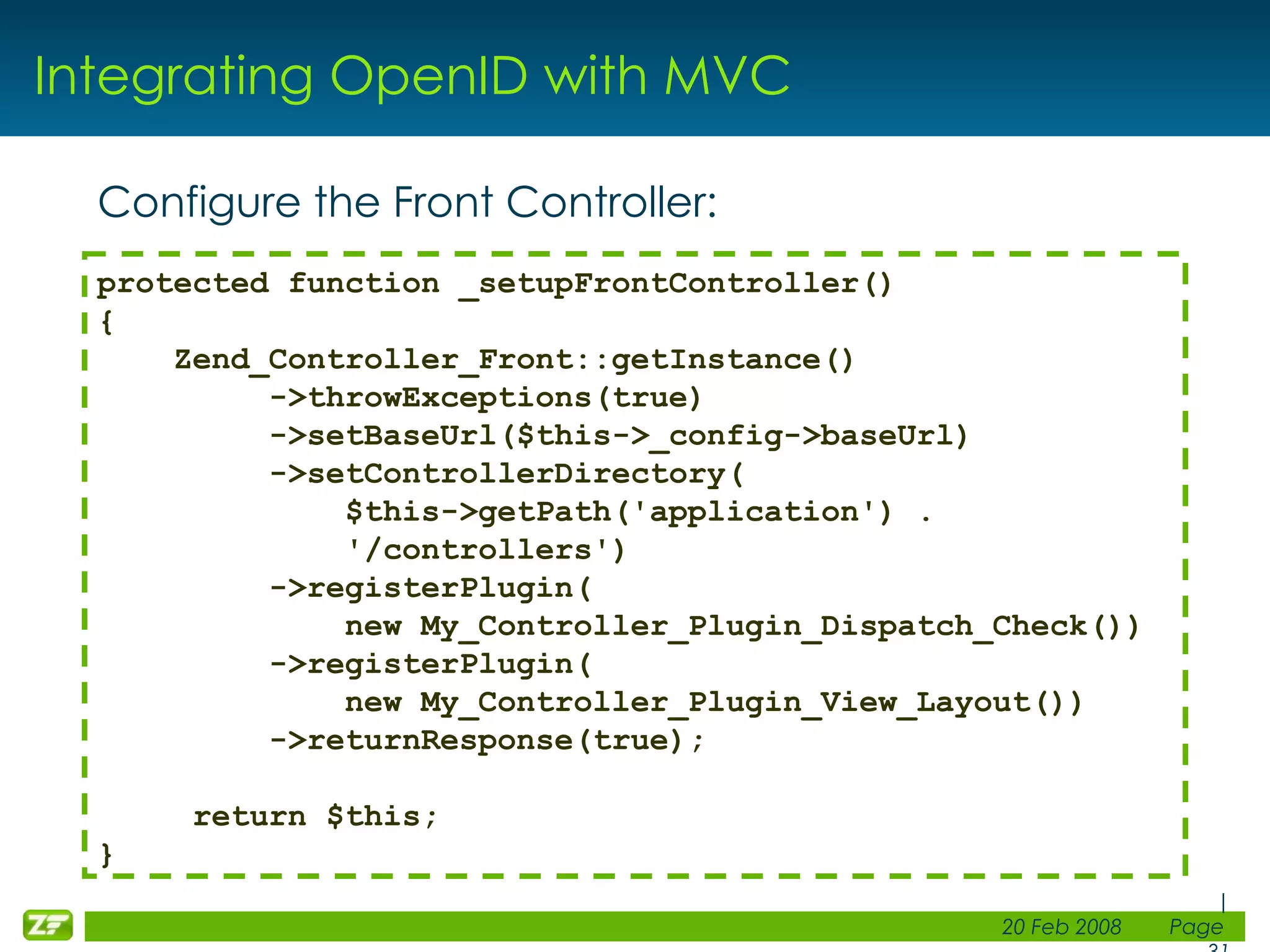 Integrating OpenID with MVC Configure the Front Controller: protected function _setupFrontController() { Zend_Controller_Front::getInstance() ->throwExceptions(true) ->setBaseUrl($this->_config->baseUrl) ->setControllerDirectory( $this->getPath('application') . '/controllers') ->registerPlugin( new My_Controller_Plugin_Dispatch_Check()) ->registerPlugin( new My_Controller_Plugin_View_Layout()) ->returnResponse(true); return $this; } 