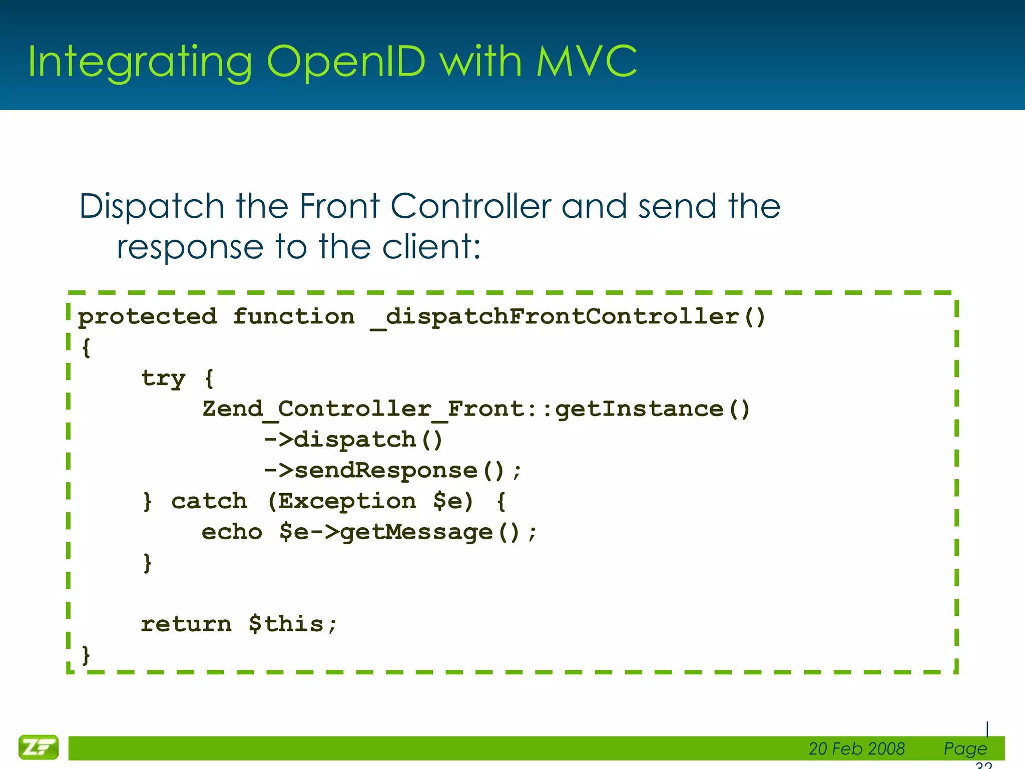 Integrating OpenID with MVC Dispatch the Front Controller and send the response to the client: protected function _dispatchFrontController() { try { Zend_Controller_Front::getInstance() ->dispatch() ->sendResponse(); } catch (Exception $e) { echo $e->getMessage(); } return $this; } 