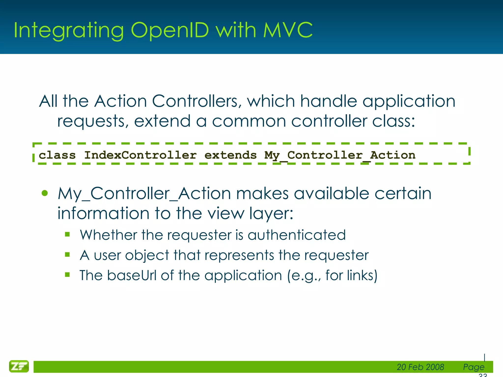 Integrating OpenID with MVC All the Action Controllers, which handle application requests, extend a common controller class: My_Controller_Action makes available certain information to the view layer: Whether the requester is authenticated A user object that represents the requester The baseUrl of the application (e.g., for links) class IndexController extends My_Controller_Action 
