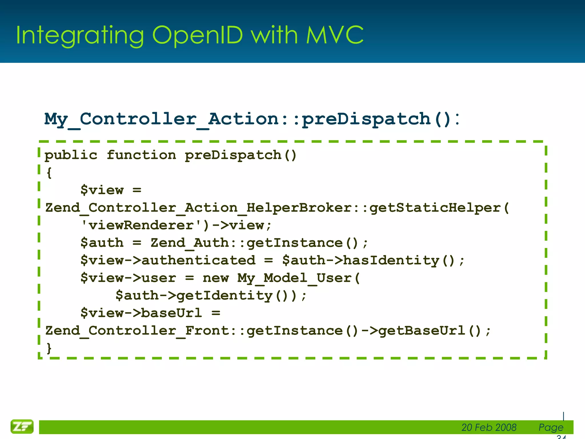 Integrating OpenID with MVC My_Controller_Action::preDispatch() : public function preDispatch() { $view = Zend_Controller_Action_HelperBroker::getStaticHelper( 'viewRenderer')->view; $auth = Zend_Auth::getInstance(); $view->authenticated = $auth->hasIdentity(); $view->user = new My_Model_User( $auth->getIdentity()); $view->baseUrl = Zend_Controller_Front::getInstance()->getBaseUrl(); } 