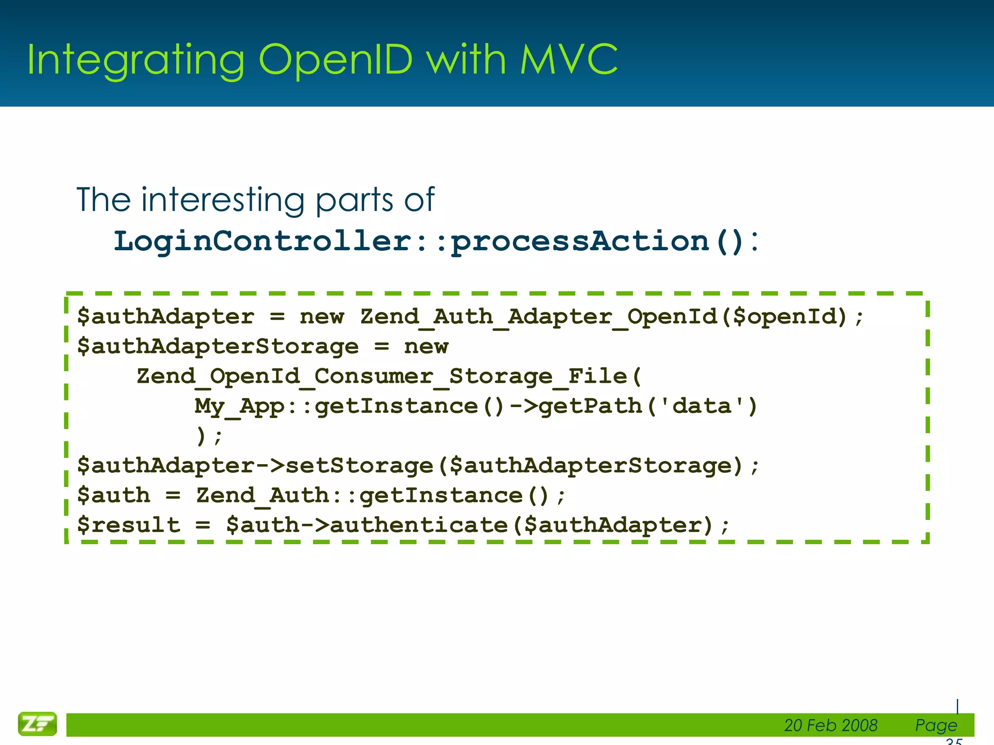 Integrating OpenID with MVC The interesting parts of LoginController::processAction() : $authAdapter = new Zend_Auth_Adapter_OpenId($openId); $authAdapterStorage = new Zend_OpenId_Consumer_Storage_File( My_App::getInstance()->getPath('data') ); $authAdapter->setStorage($authAdapterStorage); $auth = Zend_Auth::getInstance(); $result = $auth->authenticate($authAdapter); 